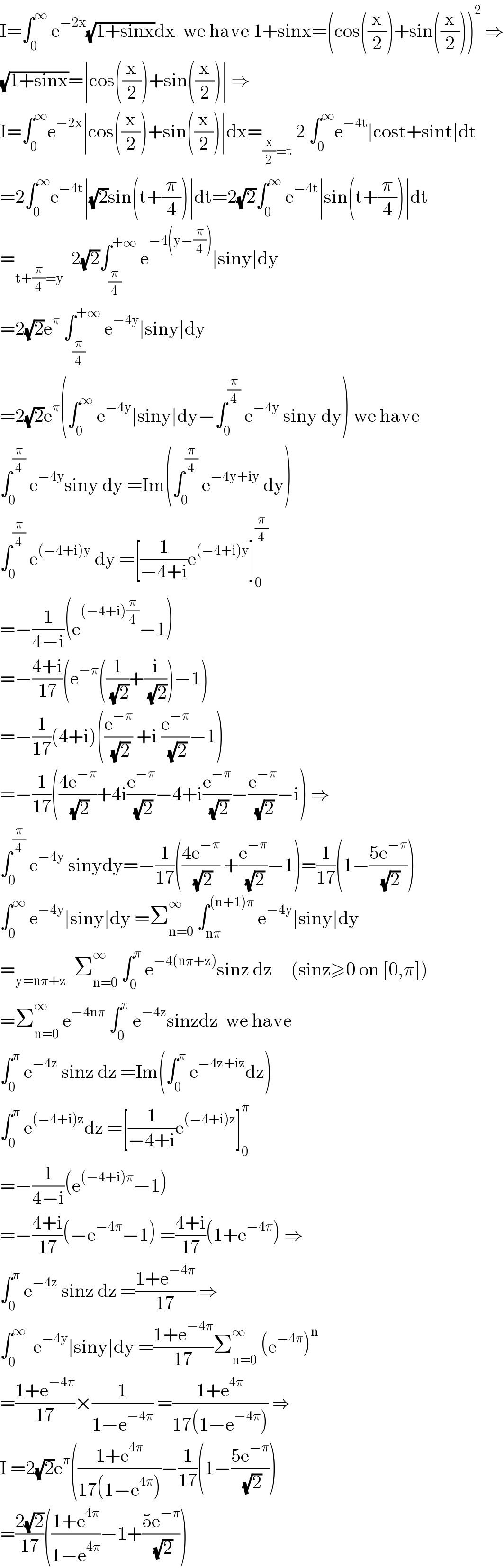 I=∫_0 ^∞  e^(−2x) (√(1+sinx))dx  we have 1+sinx=(cos((x/2))+sin((x/2)))^2  ⇒  (√(1+sinx))=∣cos((x/2))+sin((x/2))∣ ⇒  I=∫_0 ^∞ e^(−2x) ∣cos((x/2))+sin((x/2))∣dx=_((x/2)=t)  2 ∫_0 ^∞ e^(−4t) ∣cost+sint∣dt  =2∫_0 ^∞ e^(−4t) ∣(√2)sin(t+(π/4))∣dt=2(√2)∫_0 ^∞  e^(−4t) ∣sin(t+(π/4))∣dt  =_(t+(π/4)=y)   2(√2)∫_(π/4) ^(+∞)  e^(−4(y−(π/4))) ∣siny∣dy  =2(√2)e^π  ∫_(π/4) ^(+∞)  e^(−4y) ∣siny∣dy  =2(√2)e^π (∫_0 ^∞  e^(−4y) ∣siny∣dy−∫_0 ^(π/4)  e^(−4y)  siny dy) we have  ∫_0 ^(π/4)  e^(−4y) siny dy =Im(∫_0 ^(π/4)  e^(−4y+iy)  dy)  ∫_0 ^(π/4)  e^((−4+i)y)  dy =[(1/(−4+i))e^((−4+i)y) ]_0 ^(π/4)   =−(1/(4−i))(e^((−4+i)(π/4)) −1)  =−((4+i)/(17))(e^(−π) ((1/( (√2)))+(i/( (√2))))−1)  =−(1/(17))(4+i)((e^(−π) /( (√2))) +i (e^(−π) /( (√2)))−1)  =−(1/(17))(((4e^(−π) )/( (√2)))+4i(e^(−π) /( (√2)))−4+i(e^(−π) /( (√2)))−(e^(−π) /( (√2)))−i) ⇒  ∫_0 ^(π/4)  e^(−4y)  sinydy=−(1/(17))(((4e^(−π) )/( (√2))) +(e^(−π) /( (√2)))−1)=(1/(17))(1−((5e^(−π) )/( (√2))))  ∫_0 ^∞  e^(−4y) ∣siny∣dy =Σ_(n=0) ^∞  ∫_(nπ) ^((n+1)π)  e^(−4y) ∣siny∣dy  =_(y=nπ+z)   Σ_(n=0) ^∞  ∫_0 ^π  e^(−4(nπ+z)) sinz dz     (sinz≥0 on [0,π])  =Σ_(n=0) ^∞  e^(−4nπ)  ∫_0 ^π  e^(−4z) sinzdz  we have  ∫_0 ^π  e^(−4z)  sinz dz =Im(∫_0 ^π  e^(−4z+iz) dz)  ∫_0 ^π  e^((−4+i)z) dz =[(1/(−4+i))e^((−4+i)z) ]_0 ^π   =−(1/(4−i))(e^((−4+i)π) −1)  =−((4+i)/(17))(−e^(−4π) −1) =((4+i)/(17))(1+e^(−4π) ) ⇒  ∫_0 ^π  e^(−4z)  sinz dz =((1+e^(−4π) )/(17)) ⇒  ∫_0 ^∞   e^(−4y) ∣siny∣dy =((1+e^(−4π) )/(17))Σ_(n=0) ^∞  (e^(−4π) )^n   =((1+e^(−4π) )/(17))×(1/(1−e^(−4π) )) =((1+e^(4π) )/(17(1−e^(−4π) ))) ⇒  I =2(√2)e^π (((1+e^(4π) )/(17(1−e^(4π) )))−(1/(17))(1−((5e^(−π) )/( (√2))))  =((2(√2))/(17))(((1+e^(4π) )/(1−e^(4π) ))−1+((5e^(−π) )/( (√2))))  