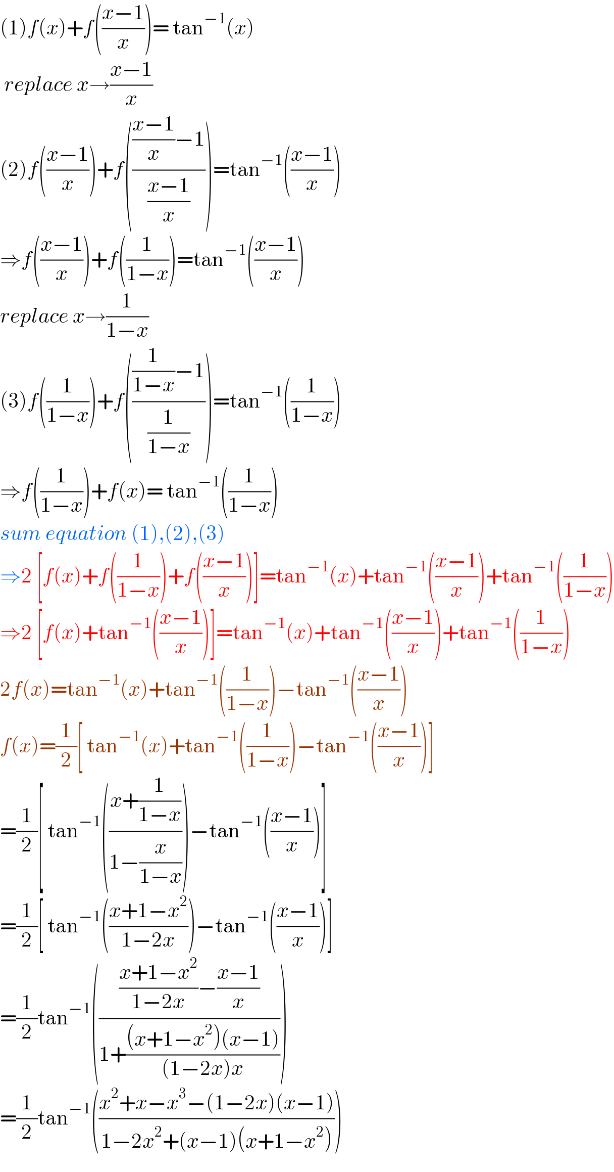 (1)f(x)+f(((x−1)/x))= tan^(−1) (x)   replace x→((x−1)/x)  (2)f(((x−1)/x))+f(((((x−1)/x)−1)/((x−1)/x)))=tan^(−1) (((x−1)/x))  ⇒f(((x−1)/x))+f((1/(1−x)))=tan^(−1) (((x−1)/x))  replace x→(1/(1−x))  (3)f((1/(1−x)))+f((((1/(1−x))−1)/(1/(1−x))))=tan^(−1) ((1/(1−x)))  ⇒f((1/(1−x)))+f(x)= tan^(−1) ((1/(1−x)))  sum equation (1),(2),(3)  ⇒2 [f(x)+f((1/(1−x)))+f(((x−1)/x))]=tan^(−1) (x)+tan^(−1) (((x−1)/x))+tan^(−1) ((1/(1−x)))  ⇒2 [f(x)+tan^(−1) (((x−1)/x))]=tan^(−1) (x)+tan^(−1) (((x−1)/x))+tan^(−1) ((1/(1−x)))  2f(x)=tan^(−1) (x)+tan^(−1) ((1/(1−x)))−tan^(−1) (((x−1)/x))  f(x)=(1/2)[ tan^(−1) (x)+tan^(−1) ((1/(1−x)))−tan^(−1) (((x−1)/x))]   =(1/2)[ tan^(−1) (((x+(1/(1−x)))/(1−(x/(1−x)))))−tan^(−1) (((x−1)/x))]  =(1/2)[ tan^(−1) (((x+1−x^2 )/(1−2x)))−tan^(−1) (((x−1)/x))]  =(1/2)tan^(−1) (((((x+1−x^2 )/(1−2x))−((x−1)/x))/(1+(((x+1−x^2 )(x−1))/((1−2x)x)))))  =(1/2)tan^(−1) (((x^2 +x−x^3 −(1−2x)(x−1))/(1−2x^2 +(x−1)(x+1−x^2 ))))  
