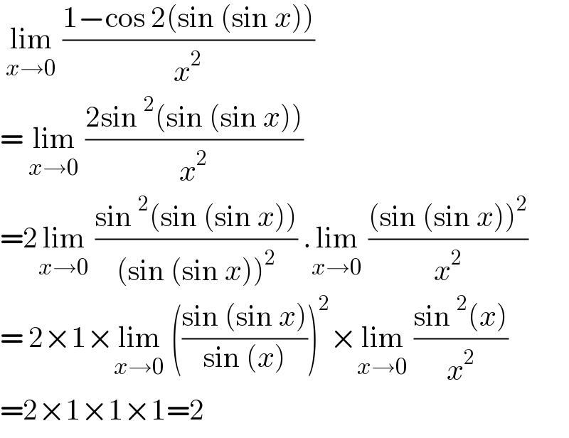  lim_(x→0)  ((1−cos 2(sin (sin x)))/x^2 )   = lim_(x→0)  ((2sin^2 (sin (sin x)))/x^2 )   =2lim_(x→0)  ((sin^2 (sin (sin x)))/((sin (sin x))^2 )) .lim_(x→0)  (((sin (sin x))^2 )/x^2 )  = 2×1×lim_(x→0)  (((sin (sin x))/(sin (x))))^2 ×lim_(x→0)  ((sin^2 (x))/x^2 )  =2×1×1×1=2  