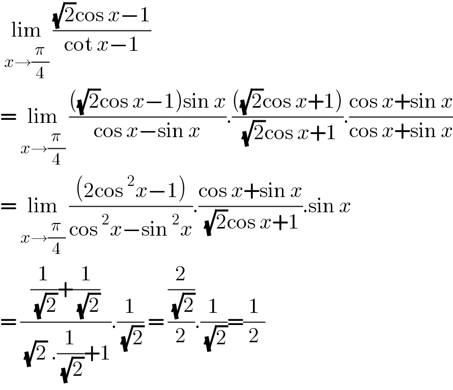  lim_(x→(π/4))  (((√2)cos x−1)/(cot x−1))   = lim_(x→(π/4))  ((((√2)cos x−1)sin x)/(cos x−sin x)).((((√2)cos x+1))/( (√2)cos x+1)).((cos x+sin x)/(cos x+sin x))  = lim_(x→(π/4))  (((2cos^2 x−1))/(cos^2 x−sin^2 x)).((cos x+sin x)/( (√2)cos x+1)).sin x  = (((1/( (√2)))+(1/( (√2))))/( (√2) .(1/( (√2)))+1)).(1/( (√2))) = ((2/( (√2)))/2).(1/( (√2)))=(1/2)  