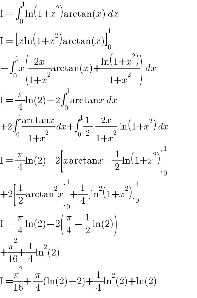 I = ∫_0 ^1 ln(1+x^2 )arctan(x) dx  I = [xln(1+x^2 )arctan(x)]_0 ^1   −∫_0 ^1 x(((2x)/(1+x^2 ))arctan(x)+((ln(1+x^2 ))/(1+x^2 ))) dx  I = (π/4)ln(2)−2∫_0 ^1 arctanx dx  +2∫_0 ^1 ((arctanx)/(1+x^2 )) dx+∫_0 ^1 (1/2).((2x)/(1+x^2 )).ln(1+x^2 ) dx  I = (π/4)ln(2)−2[xarctanx−(1/2)ln(1+x^2 )]_0 ^1   +2[(1/2)arctan^2 x]_0 ^1 +(1/4)[ln^2 (1+x^2 )]_0 ^1   I = (π/4)ln(2)−2((π/4)−(1/2)ln(2))  +(π^2 /(16))+(1/4)ln^2 (2)  I =(π^2 /(16))+ (π/4)(ln(2)−2)+(1/4)ln^2 (2)+ln(2)  