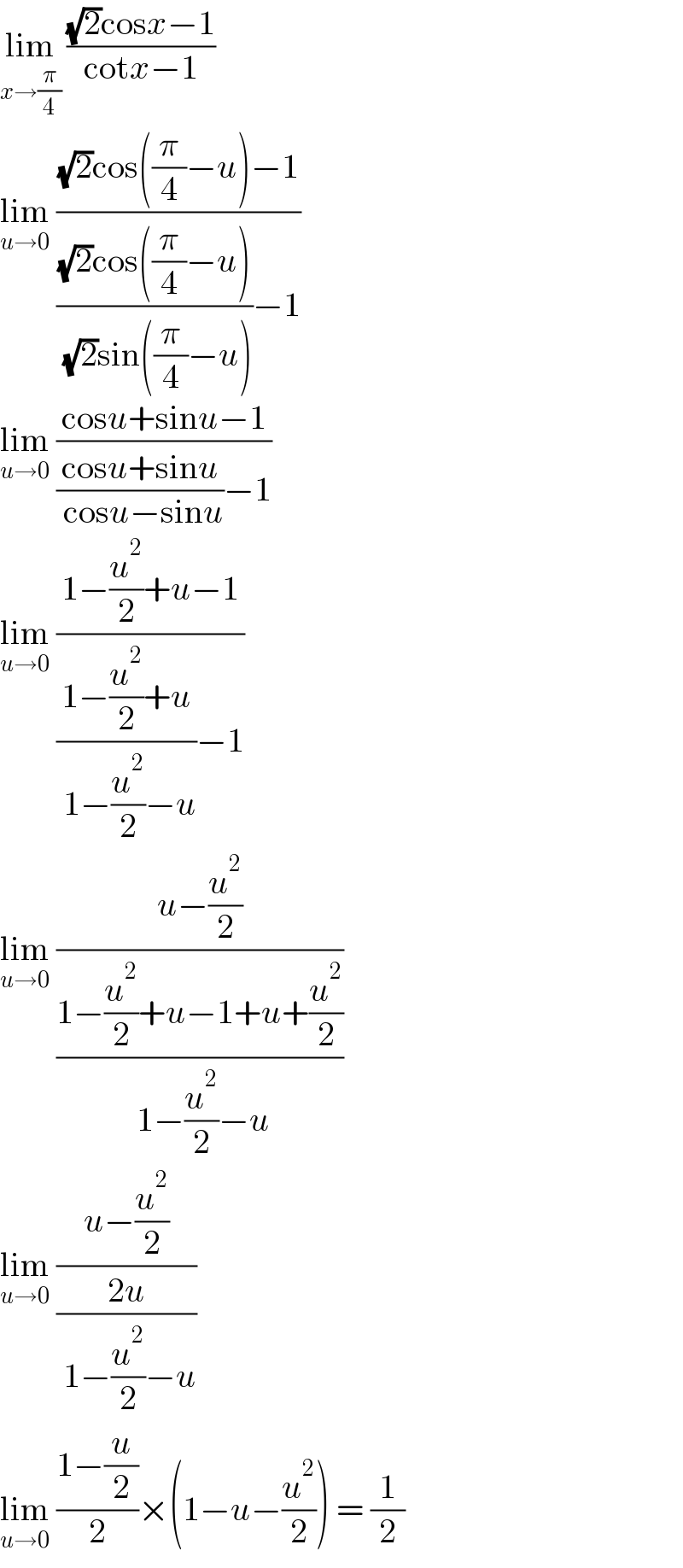 lim_(x→(π/4))  (((√2)cosx−1)/(cotx−1))  lim_(u→0)  (((√2)cos((π/4)−u)−1)/((((√2)cos((π/4)−u))/( (√2)sin((π/4)−u)))−1))  lim_(u→0)  ((cosu+sinu−1)/(((cosu+sinu)/( cosu−sinu))−1))  lim_(u→0)  ((1−(u^2 /2)+u−1)/(((1−(u^2 /2)+u)/( 1−(u^2 /2)−u))−1))  lim_(u→0)  ((u−(u^2 /2))/((1−(u^2 /2)+u−1+u+(u^2 /2))/( 1−(u^2 /2)−u)))  lim_(u→0)  ((u−(u^2 /2))/((2u)/( 1−(u^2 /2)−u)))  lim_(u→0)  ((1−(u/2))/2)×(1−u−(u^2 /2)) = (1/2)  