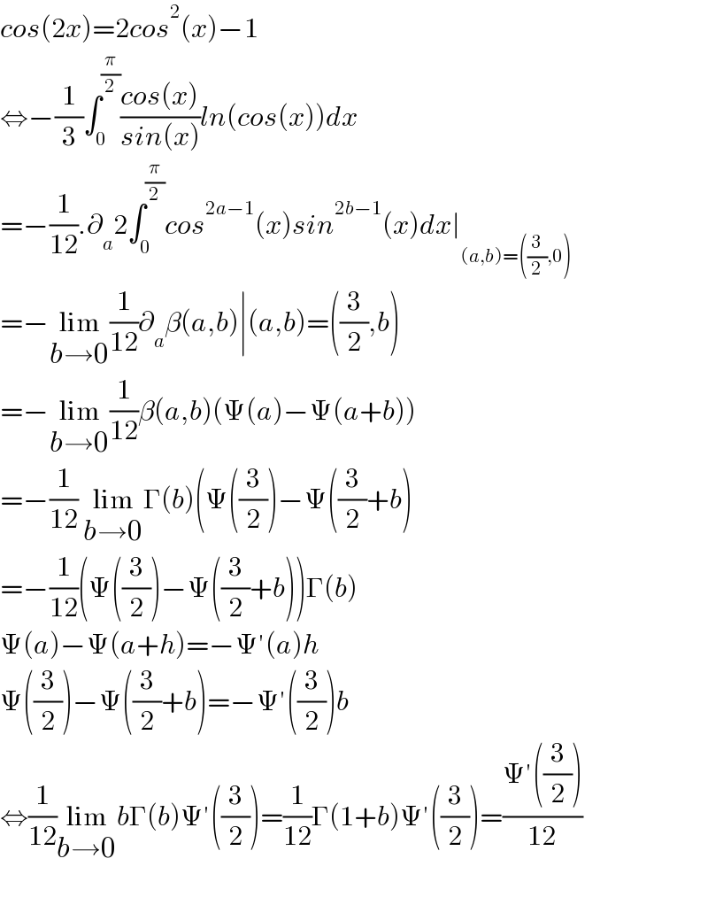 cos(2x)=2cos^2 (x)−1  ⇔−(1/3)∫_0 ^(π/2) ((cos(x))/(sin(x)))ln(cos(x))dx  =−(1/(12)).∂_a 2∫_0 ^(π/2) cos^(2a−1) (x)sin^(2b−1) (x)dx∣_((a,b)=((3/2),0))   =−lim_(b→0) (1/(12))∂_a β(a,b)∣(a,b)=((3/2),b)  =−lim_(b→0) (1/(12))β(a,b)(Ψ(a)−Ψ(a+b))  =−(1/(12)) lim_(b→0) Γ(b)(Ψ((3/2))−Ψ((3/2)+b)  =−(1/(12))(Ψ((3/2))−Ψ((3/2)+b))Γ(b)  Ψ(a)−Ψ(a+h)=−Ψ′(a)h  Ψ((3/2))−Ψ((3/2)+b)=−Ψ′((3/2))b  ⇔(1/(12))lim_(b→0) bΓ(b)Ψ′((3/2))=(1/(12))Γ(1+b)Ψ′((3/2))=((Ψ′((3/2)))/(12))    