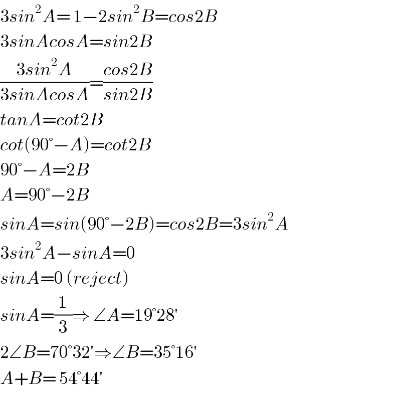 3sin^2 A= 1−2sin^2 B=cos2B  3sinAcosA=sin2B  ((3sin^2 A)/(3sinAcosA))=((cos2B)/(sin2B))  tanA=cot2B  cot(90°−A)=cot2B  90°−A=2B  A=90°−2B  sinA=sin(90°−2B)=cos2B=3sin^2 A  3sin^2 A−sinA=0  sinA=0 (reject)  sinA=(1/3)⇒ ∠A=19°28′  2∠B=70°32′⇒∠B=35°16′  A+B= 54°44′  