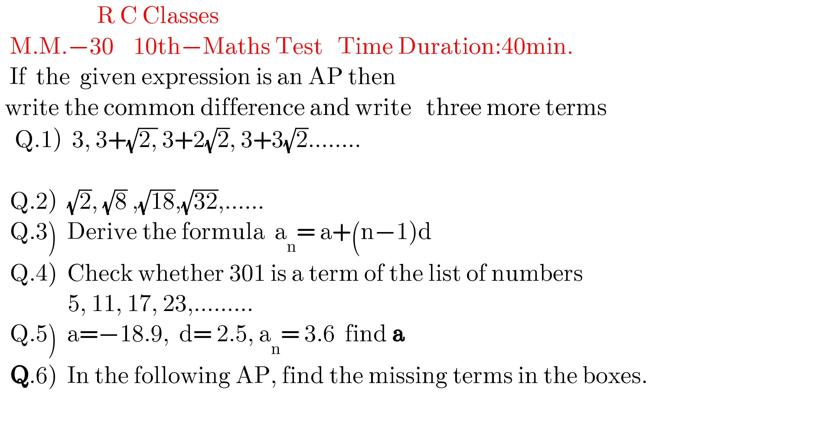                     R C Classes     M.M.−30    10th−Maths Test   Time Duration:40min.    If  the  given expression is an AP then   write the common difference and write   three more terms     Q.1)  3, 3+(√(2,)) 3+2(√2), 3+3(√2)........       Q.2)  (√2), (√8) ,(√(18)),(√(32)),......    Q.3)  Derive the formula  a_n = a+(n−1)d    Q.4)  Check whether 301 is a term of the list of numbers                5, 11, 17, 23,.........    Q.5)  a=−18.9,  d= 2.5, a_n = 3.6  find a    Q.6)  In the following AP, find the missing terms in the boxes.                 