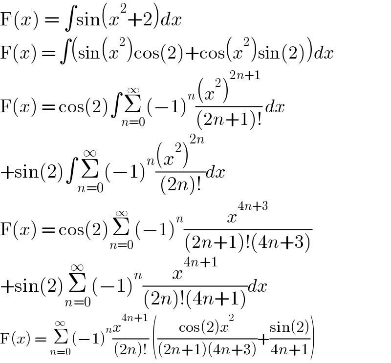 F(x) = ∫sin(x^2 +2)dx  F(x) = ∫(sin(x^2 )cos(2)+cos(x^2 )sin(2))dx  F(x) = cos(2)∫Σ_(n=0) ^∞ (−1)^n (((x^2 )^(2n+1) )/((2n+1)!)) dx  +sin(2)∫Σ_(n=0) ^∞ (−1)^n (((x^2 )^(2n) )/((2n)!))dx  F(x) = cos(2)Σ_(n=0) ^∞ (−1)^n (x^(4n+3) /((2n+1)!(4n+3)))   +sin(2)Σ_(n=0) ^∞ (−1)^n (x^(4n+1) /((2n)!(4n+1)))dx  F(x) = Σ_(n=0) ^∞ (−1)^n (x^(4n+1) /((2n)!)) (((cos(2)x^2 )/((2n+1)(4n+3)))+((sin(2))/(4n+1)))  