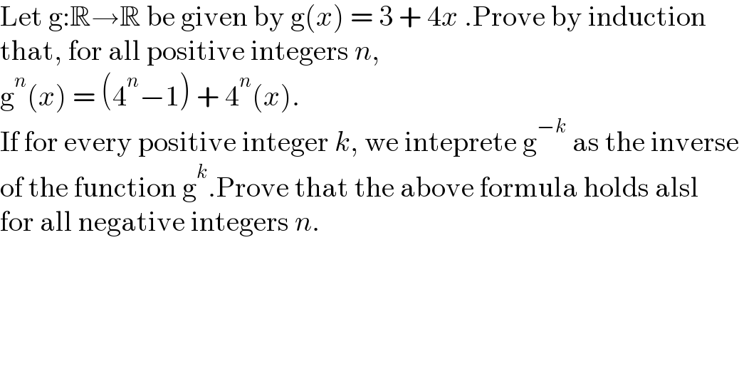 Let g:R→R be given by g(x) = 3 + 4x .Prove by induction  that, for all positive integers n,   g^n (x) = (4^n −1) + 4^n (x).  If for every positive integer k, we inteprete g^(−k)  as the inverse  of the function g^k .Prove that the above formula holds alsl  for all negative integers n.  