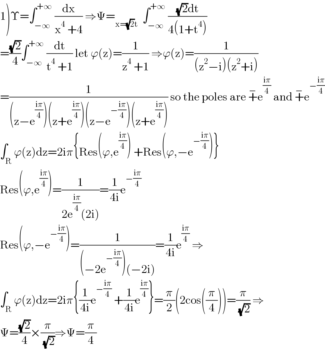 1)Υ=∫_(−∞) ^(+∞)  (dx/(x^4  +4)) ⇒Ψ=_(x=(√2)t)   ∫_(−∞) ^(+∞)  (((√2)dt)/(4(1+t^4 )))  =((√2)/4)∫_(−∞) ^(+∞)  (dt/(t^4  +1)) let ϕ(z)=(1/(z^4  +1)) ⇒ϕ(z)=(1/((z^2 −i)(z^2 +i)))  =(1/((z−e^((iπ)/4) )(z+e^((iπ)/4) )(z−e^(−((iπ)/4)) )(z+e^((iπ)/4) ))) so the poles are +^− e^((iπ)/4)  and +^− e^(−((iπ)/4))   ∫_R ϕ(z)dz=2iπ{Res(ϕ,e^((iπ)/4) ) +Res(ϕ,−e^(−((iπ)/4)) )}  Res(ϕ,e^((iπ)/4) )=(1/(2e^((iπ)/4) (2i)))=(1/(4i))e^(−((iπ)/4))   Res(ϕ,−e^(−((iπ)/4)) )=(1/((−2e^(−((iπ)/4)) )(−2i)))=(1/(4i))e^((iπ)/4)  ⇒  ∫_R ϕ(z)dz=2iπ{(1/(4i))e^(−((iπ)/4))  +(1/(4i))e^((iπ)/4) }=(π/2)(2cos((π/4)))=(π/( (√2))) ⇒  Ψ=((√2)/4)×(π/( (√2)))⇒Ψ=(π/4)  