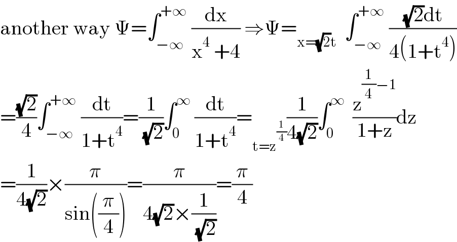 another way Ψ=∫_(−∞) ^(+∞)  (dx/(x^4  +4)) ⇒Ψ=_(x=(√2)t)   ∫_(−∞) ^(+∞)  (((√2)dt)/(4(1+t^4 )))  =((√2)/4)∫_(−∞) ^(+∞)  (dt/(1+t^4 ))=(1/( (√2)))∫_0 ^∞  (dt/(1+t^4 ))=_(t=z^(1/4) ) (1/(4(√2)))∫_0 ^∞   (z^((1/4)−1) /(1+z))dz  =(1/(4(√2)))×(π/(sin((π/4))))=(π/(4(√2)×(1/( (√2)))))=(π/4)  