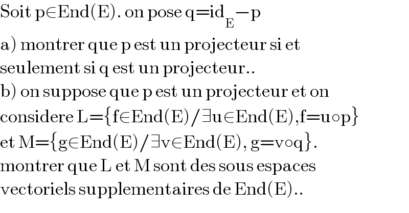 Soit p∈End(E). on pose q=id_E −p  a) montrer que p est un projecteur si et   seulement si q est un projecteur..  b) on suppose que p est un projecteur et on  considere L={f∈End(E)/∃u∈End(E),f=u○p}  et M={g∈End(E)/∃v∈End(E), g=v○q}.  montrer que L et M sont des sous espaces   vectoriels supplementaires de End(E)..  