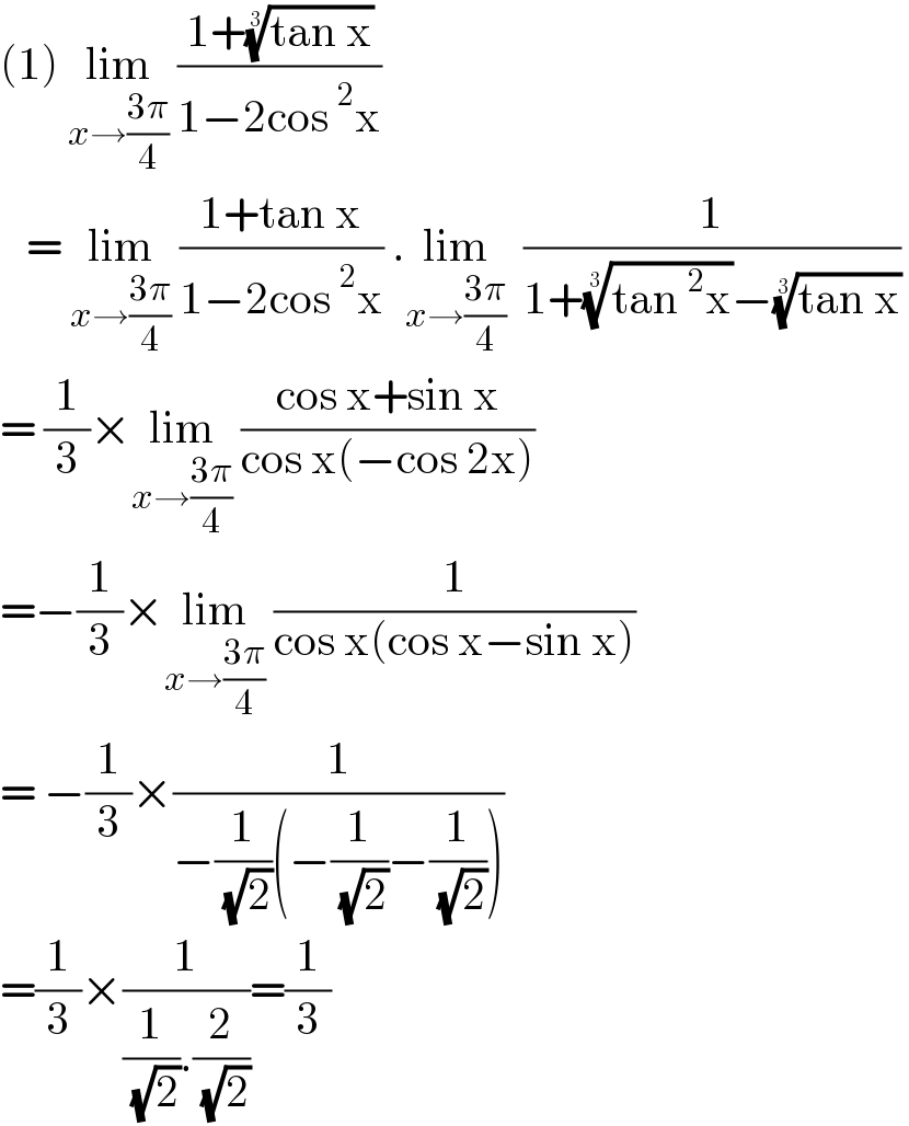 (1) lim_(x→((3π)/4))  ((1+((tan x))^(1/3) )/(1−2cos^2 x))      = lim_(x→((3π)/4))  ((1+tan x)/(1−2cos^2 x)) .lim_(x→((3π)/4))   (1/(1+((tan^2 x))^(1/3) −((tan x))^(1/3) ))   = (1/3)×lim_(x→((3π)/4))  ((cos x+sin x)/(cos x(−cos 2x)))  =−(1/3)×lim_(x→((3π)/4))  (1/(cos x(cos x−sin x)))  = −(1/3)×(1/(−(1/( (√2)))(−(1/( (√2)))−(1/( (√2))))))  =(1/3)×(1/((1/( (√2))).(2/( (√2)))))=(1/3)  