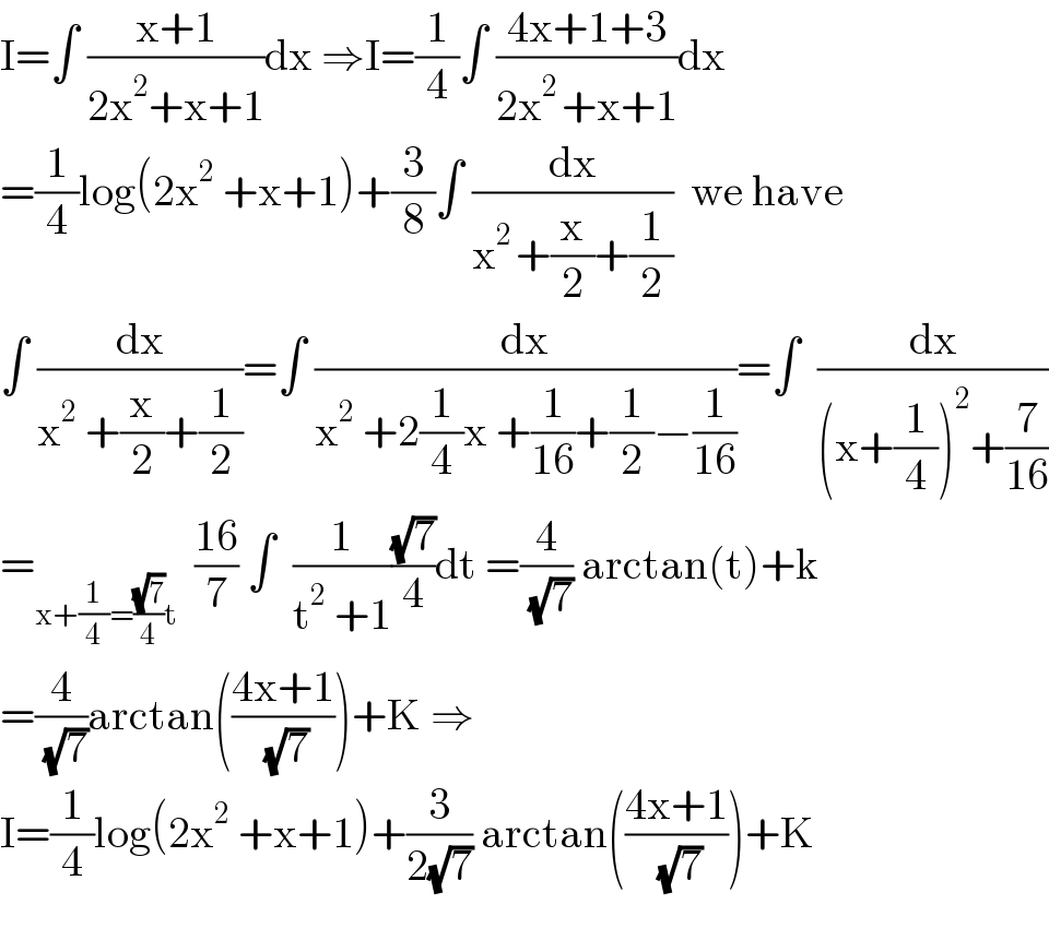 I=∫ ((x+1)/(2x^2 +x+1))dx ⇒I=(1/4)∫ ((4x+1+3)/(2x^(2 ) +x+1))dx  =(1/4)log(2x^2  +x+1)+(3/8)∫ (dx/(x^(2 ) +(x/2)+(1/2)))  we have  ∫ (dx/(x^2  +(x/2)+(1/2)))=∫ (dx/(x^2  +2(1/4)x +(1/(16))+(1/2)−(1/(16))))=∫  (dx/((x+(1/4))^2 +(7/(16))))  =_(x+(1/4)=((√7)/4)t)   ((16)/7) ∫  (1/(t^2  +1))((√7)/4)dt =(4/( (√7))) arctan(t)+k  =(4/( (√7)))arctan(((4x+1)/( (√7))))+K ⇒  I=(1/4)log(2x^2  +x+1)+(3/(2(√7))) arctan(((4x+1)/( (√7))))+K    