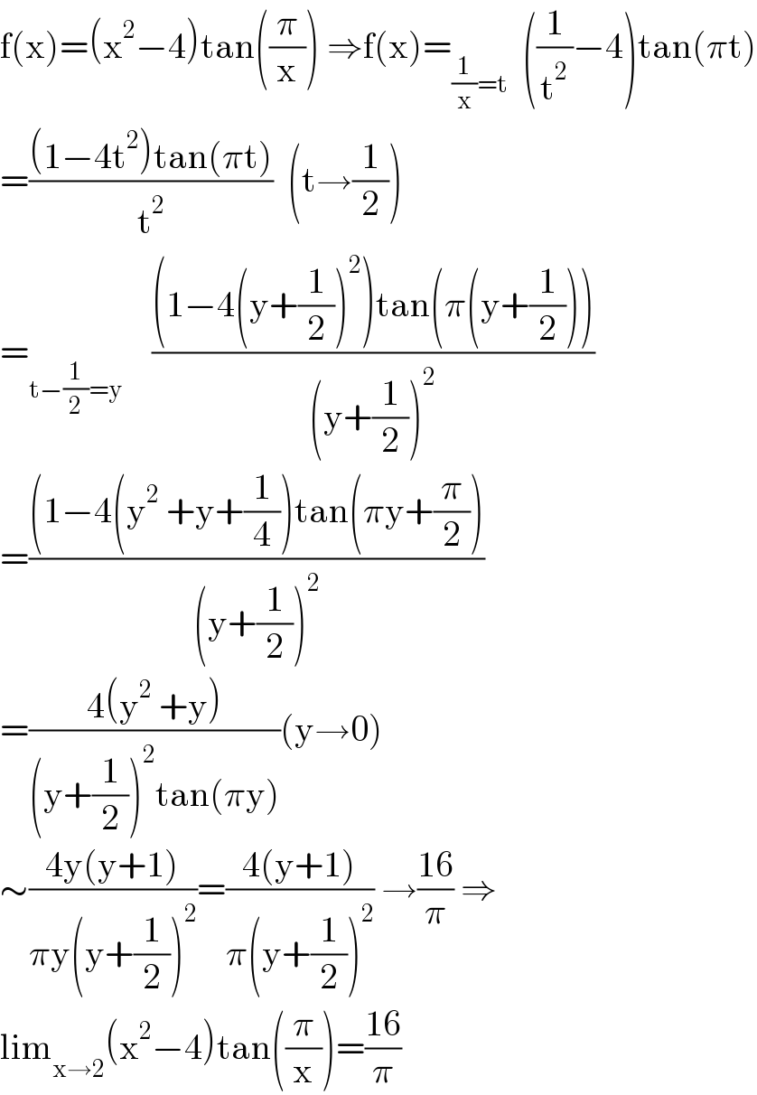 f(x)=(x^2 −4)tan((π/x)) ⇒f(x)=_((1/x)=t)   ((1/t^2 )−4)tan(πt)  =(((1−4t^2 )tan(πt))/t^2 )  (t→(1/2))  =_(t−(1/2)=y)     (((1−4(y+(1/2))^2 )tan(π(y+(1/2))))/((y+(1/2))^2 ))  =(((1−4(y^2  +y+(1/4))tan(πy+(π/2)))/((y+(1/2))^2 ))  =((4(y^2  +y))/((y+(1/2))^2 tan(πy)))(y→0)  ∼((4y(y+1))/(πy(y+(1/2))^2 ))=((4(y+1))/(π(y+(1/2))^2 )) →((16)/π) ⇒  lim_(x→2) (x^2 −4)tan((π/x))=((16)/π)  