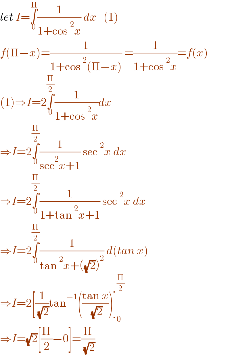 let I=∫_0 ^Π (1/(1+cos^2 x)) dx   (1)  f(Π−x)=(1/(1+cos^2 (Π−x))) =(1/(1+cos^2 x))=f(x)  (1)⇒I=2∫_0 ^(Π/2) (1/(1+cos^2 x))dx  ⇒I=2∫_0 ^(Π/2) (1/(sec^2 x+1)) sec^2 x dx  ⇒I=2∫_0 ^(Π/2) (1/(1+tan^2 x+1)) sec^2 x dx  ⇒I=2∫_0 ^(Π/2) (1/(tan^2 x+((√2))^2 )) d(tan x)  ⇒I=2[(1/( (√2)))tan^(−1) (((tan x)/( (√2))))]_0 ^(Π/2)   ⇒I=(√2)[(Π/2)−0]=(Π/( (√2)))  