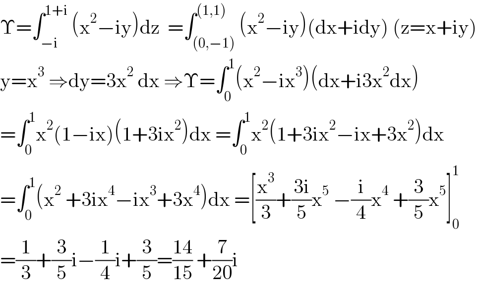 Υ=∫_(−i) ^(1+i)  (x^2 −iy)dz  =∫_((0,−1)) ^((1,1)) (x^2 −iy)(dx+idy) (z=x+iy)  y=x^3  ⇒dy=3x^2  dx ⇒Υ=∫_0 ^1 (x^2 −ix^3 )(dx+i3x^2 dx)  =∫_0 ^1 x^2 (1−ix)(1+3ix^2 )dx =∫_0 ^1 x^2 (1+3ix^2 −ix+3x^2 )dx  =∫_0 ^1 (x^2  +3ix^4 −ix^3 +3x^4 )dx =[(x^3 /3)+((3i)/5)x^5  −(i/4)x^4  +(3/5)x^5 ]_0 ^1   =(1/3)+(3/5)i−(1/4)i+(3/5)=((14)/(15)) +(7/(20))i  