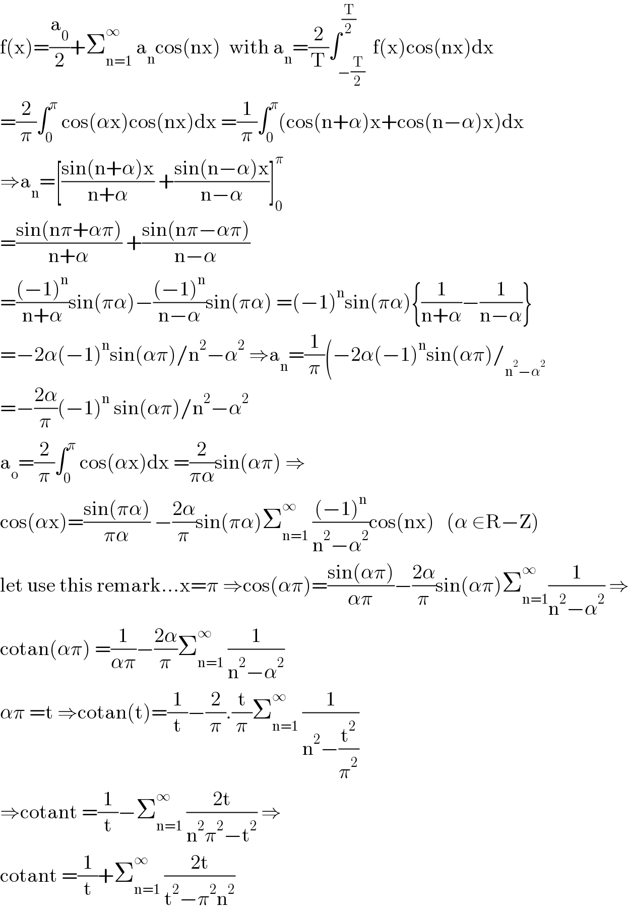 f(x)=(a_0 /2)+Σ_(n=1) ^∞  a_n cos(nx)  with a_n =(2/T)∫_(−(T/2)) ^(T/2)  f(x)cos(nx)dx  =(2/π)∫_0 ^π  cos(αx)cos(nx)dx =(1/π)∫_0 ^π (cos(n+α)x+cos(n−α)x)dx  ⇒a_n =[((sin(n+α)x)/(n+α)) +((sin(n−α)x)/(n−α))]_0 ^π   =((sin(nπ+απ))/(n+α)) +((sin(nπ−απ))/(n−α))  =(((−1)^n )/(n+α))sin(πα)−(((−1)^n )/(n−α))sin(πα) =(−1)^n sin(πα){(1/(n+α))−(1/(n−α))}  =−2α(−1)^n sin(απ)/n^2 −α^2  ⇒a_n =(1/π)(−2α(−1)^n sin(απ)/_(n^2 −α^2 )   =−((2α)/π)(−1)^n  sin(απ)/n^2 −α^2   a_o =(2/π)∫_0 ^π  cos(αx)dx =(2/(πα))sin(απ) ⇒  cos(αx)=((sin(πα))/(πα)) −((2α)/π)sin(πα)Σ_(n=1) ^∞  (((−1)^n )/(n^2 −α^2 ))cos(nx)   (α ∈R−Z)  let use this remark...x=π ⇒cos(απ)=((sin(απ))/(απ))−((2α)/π)sin(απ)Σ_(n=1) ^∞ (1/(n^2 −α^2 )) ⇒  cotan(απ) =(1/(απ))−((2α)/π)Σ_(n=1) ^∞  (1/(n^2 −α^2 ))  απ =t ⇒cotan(t)=(1/t)−(2/π).(t/π)Σ_(n=1) ^∞  (1/(n^2 −(t^2 /π^2 )))  ⇒cotant =(1/t)−Σ_(n=1) ^∞  ((2t)/(n^2 π^2 −t^2 )) ⇒  cotant =(1/t)+Σ_(n=1) ^∞  ((2t)/(t^2 −π^2 n^2 ))  