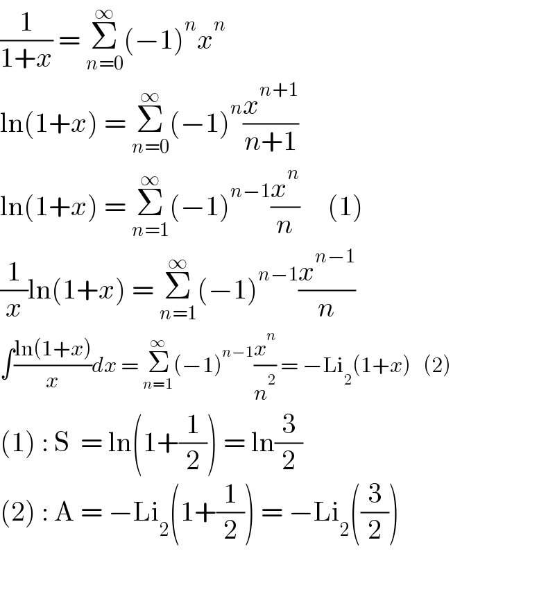 (1/(1+x)) = Σ_(n=0) ^∞ (−1)^n x^n   ln(1+x) = Σ_(n=0) ^∞ (−1)^n (x^(n+1) /(n+1))   ln(1+x) = Σ_(n=1) ^∞ (−1)^(n−1) (x^n /n)     (1)  (1/x)ln(1+x) = Σ_(n=1) ^∞ (−1)^(n−1) (x^(n−1) /n)  ∫((ln(1+x))/x)dx = Σ_(n=1) ^∞ (−1)^(n−1) (x^n /n^2 ) = −Li_2 (1+x)   (2)  (1) : S  = ln(1+(1/2)) = ln(3/2)  (2) : A = −Li_2 (1+(1/2)) = −Li_2 ((3/2))    