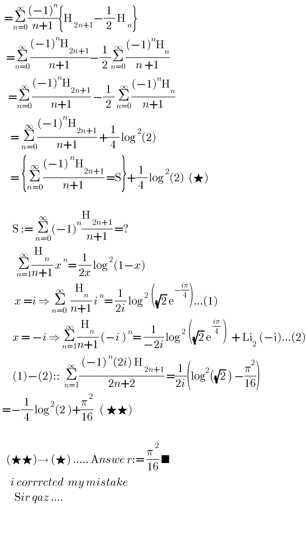   =Σ_(n=0) ^∞ (((−1)^n )/(n+1)){H_( 2n+1) −(1/2) H_( n) }      =Σ_(n=0) ^∞ (((−1)^n H_(2n+1) )/(n+1))−(1/2)Σ_(n=0) ^∞ (((−1)^n H_n )/(n +1))      =Σ_(n=0) ^∞ (((−1)^n H_(2n+1) )/(n+1)) −(1/2) Σ_(n=0) ^∞ (((−1)^n H_n )/(n+1))         = Σ_(n=0) ^∞ (((−1)^n H_(2n+1) )/(n+1)) +(1/4) log^( 2) (2)       = {Σ_(n=0) ^∞ (((−1)^( n) H_(2n+1) )/(n+1)) =S}+(1/4) log^( 2) (2)  (★)            S := Σ_(n=0) ^∞ (−1)^n (H_( 2n+1) /(n+1)) =?          Σ_(n=1) ^∞ (H_( n) /(n+1)) x^( n) = (1/(2x)) log^( 2) (1−x)          x =i ⇒ Σ_(n=0 ) ^∞  (( H_n )/(n+1)) i^( n) = (1/(2i)) log^( 2)  ((√2) e^(−((iπ)/4)) )...(1)        x = −i ⇒ Σ_(n=1) ^∞ (H_n /(n+1)) (−i )^( n) = (1/(−2i)) log^( 2)  ((√2) e^( ((iπ)/4))  )  + Li_2  (−i)...(2)        (1)−(2)::  Σ_(n=1) ^∞ (( (−1)^( n) (2i) H_( 2n+1) )/(2n+2)) =(1/(2i))(log^2 ((√2) )^  −(π^2 /(16)))   =−(1/4) log^( 2) (2 )+(π^( 2) /(16))   ( ★★)       (★★)→ (★) ..... Answe r:= (π^( 2) /(16)) ■       i corrrcted  my mistake         Sir qaz ....                