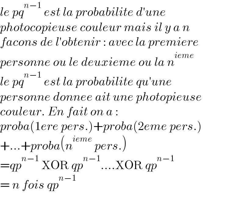 le pq^(n−1)  est la probabilite d′une  photocopieuse couleur mais il y a n  facons de l′obtenir : avec la premiere  personne ou le deuxieme ou la n^(ieme)   le pq^(n−1)  est la probabilite qu′une  personne donnee ait une photopieuse  couleur. En fait on a :  proba(1ere pers.)+proba(2eme pers.)  +...+proba(n^(ieme)  pers.)  =qp^(n−1)  XOR qp^(n−1) ....XOR qp^(n−1)   = n fois qp^(n−1)   