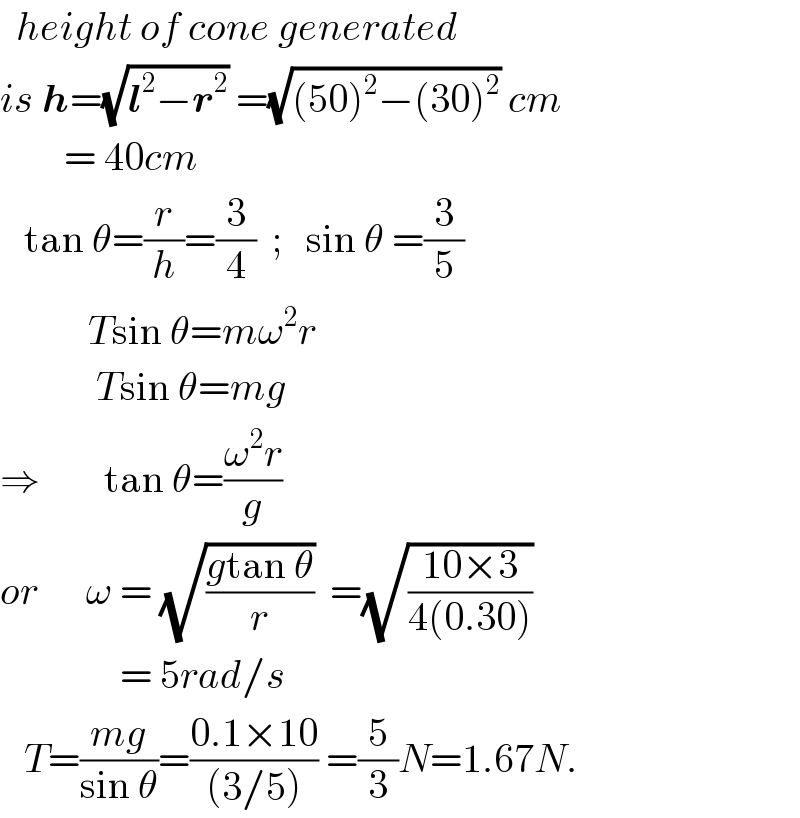  height of cone generated  is h=(√(l^2 −r^2 )) =(√((50)^2 −(30)^2 )) cm          = 40cm     tan θ=(r/h)=(3/4)  ;   sin θ =(3/5)             Tsin θ=mω^2 r              Tsin θ=mg  ⇒        tan θ=((ω^2 r)/g)  or      ω = (√((gtan θ)/r))  =(√((10×3)/(4(0.30))))                 = 5rad/s     T=((mg)/(sin θ))=((0.1×10)/((3/5))) =(5/3)N=1.67N.  
