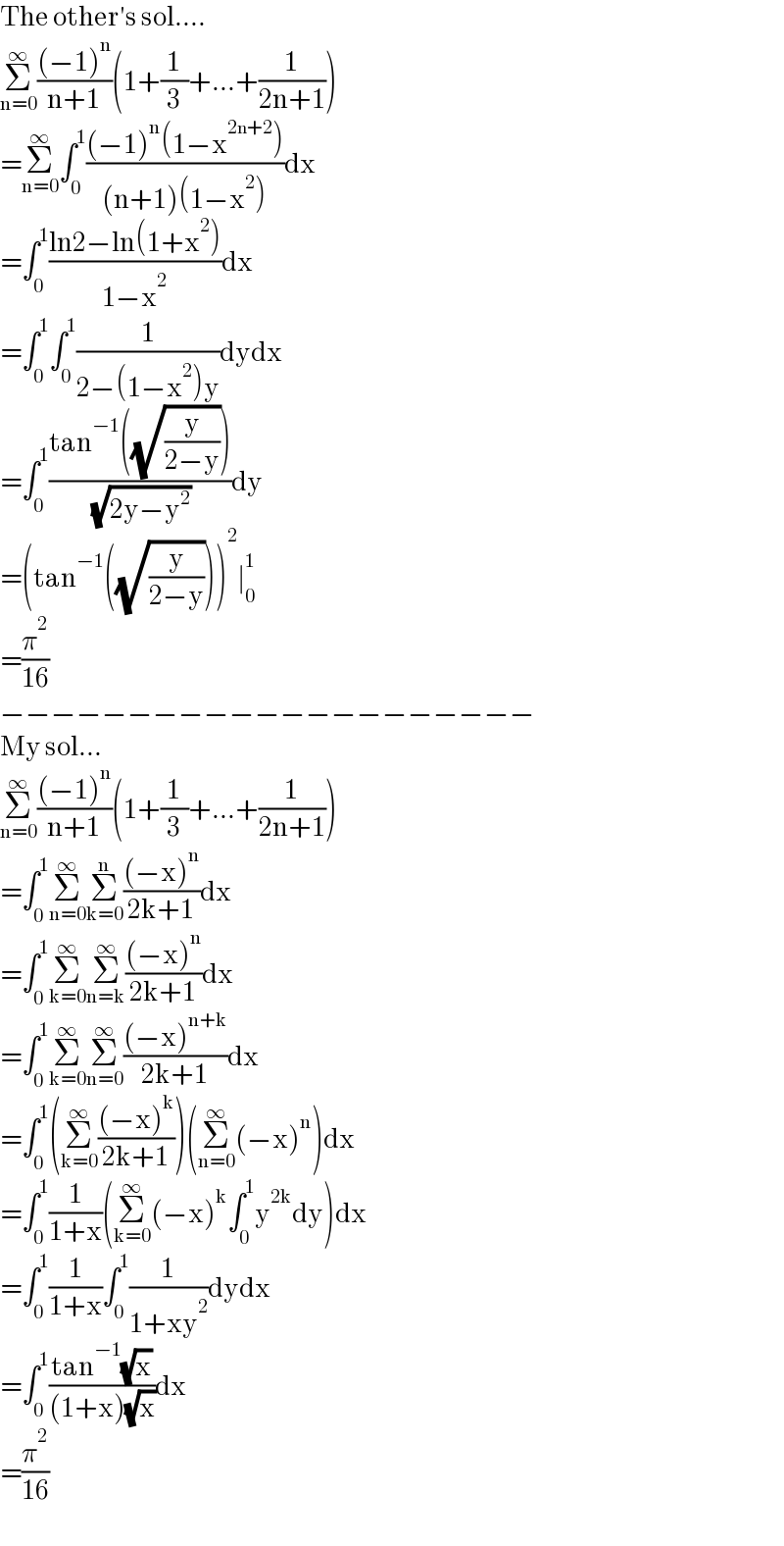 The other′s sol....  Σ_(n=0) ^∞ (((−1)^n )/(n+1))(1+(1/3)+...+(1/(2n+1)))  =Σ_(n=0) ^∞ ∫_0 ^1 (((−1)^n (1−x^(2n+2) ))/((n+1)(1−x^2 )))dx  =∫_0 ^1 ((ln2−ln(1+x^2 ))/(1−x^2 ))dx  =∫_0 ^1 ∫_0 ^1 (1/(2−(1−x^2 )y))dydx  =∫_0 ^1 ((tan^(−1) ((√(y/(2−y)))))/( (√(2y−y^2 ))))dy  =(tan^(−1) ((√(y/(2−y)))))^2 ∣_0 ^1   =(π^2 /(16))  −−−−−−−−−−−−−−−−−−−−−  My sol...  Σ_(n=0) ^∞ (((−1)^n )/(n+1))(1+(1/3)+...+(1/(2n+1)))  =∫_0 ^1 Σ_(n=0) ^∞ Σ_(k=0) ^n (((−x)^n )/(2k+1))dx  =∫_0 ^1 Σ_(k=0) ^∞ Σ_(n=k) ^∞ (((−x)^n )/(2k+1))dx  =∫_0 ^1 Σ_(k=0) ^∞ Σ_(n=0) ^∞ (((−x)^(n+k) )/(2k+1))dx  =∫_0 ^1 (Σ_(k=0) ^∞ (((−x)^k )/(2k+1)))(Σ_(n=0) ^∞ (−x)^n )dx  =∫_0 ^1 (1/(1+x))(Σ_(k=0) ^∞ (−x)^k ∫_0 ^1 y^(2k) dy)dx  =∫_0 ^1 (1/(1+x))∫_0 ^1 (1/(1+xy^2 ))dydx  =∫_0 ^1 ((tan^(−1) (√x))/((1+x)(√x)))dx  =(π^2 /(16))  