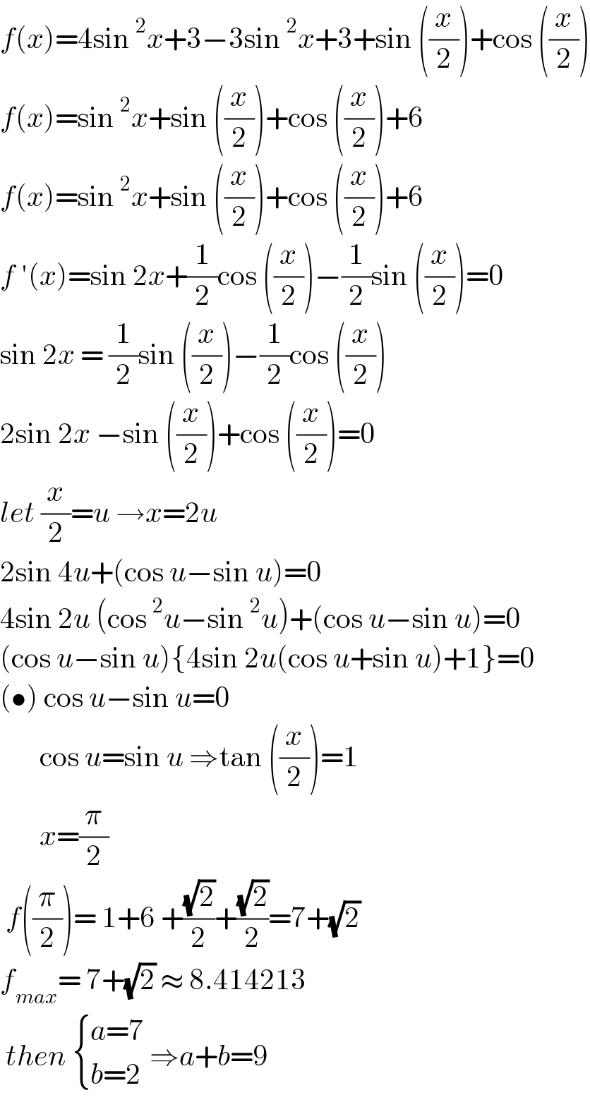 f(x)=4sin^2 x+3−3sin^2 x+3+sin ((x/2))+cos ((x/2))  f(x)=sin^2 x+sin ((x/2))+cos ((x/2))+6  f(x)=sin^2 x+sin ((x/2))+cos ((x/2))+6  f ′(x)=sin 2x+(1/2)cos ((x/2))−(1/2)sin ((x/2))=0  sin 2x = (1/2)sin ((x/2))−(1/2)cos ((x/2))  2sin 2x −sin ((x/2))+cos ((x/2))=0  let (x/2)=u →x=2u  2sin 4u+(cos u−sin u)=0  4sin 2u (cos^2 u−sin^2 u)+(cos u−sin u)=0  (cos u−sin u){4sin 2u(cos u+sin u)+1}=0  (•) cos u−sin u=0         cos u=sin u ⇒tan ((x/2))=1         x=(π/2)   f((π/2))= 1+6 +((√2)/2)+((√2)/2)=7+(√2)  f_(max) = 7+(√2) ≈ 8.414213   then  { ((a=7)),((b=2)) :} ⇒a+b=9  
