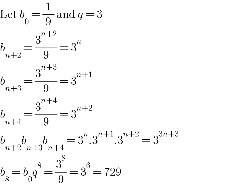 Let b_0  = (1/9) and q = 3  b_(n+2)  = (3^(n+2) /9) = 3^n   b_(n+3)  = (3^(n+3) /9) = 3^(n+1)   b_(n+4)  = (3^(n+4) /9) = 3^(n+2)   b_(n+2) b_(n+3) b_(n+4)  = 3^n .3^(n+1) .3^(n+2)  = 3^(3n+3)   b_8  = b_0 q^8  = (3^8 /9) = 3^6  = 729  