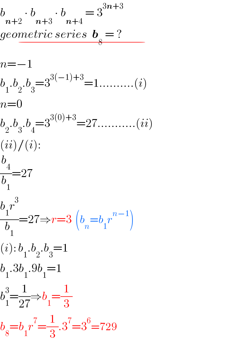b_(n+2)  ∙ b_(n+3)  ∙ b_(n+4)  = 3^(3n+3)   geometric series  b_8  = ?                            _(−)   n=−1  b_1 .b_2 .b_3 =3^(3(−1)+3) =1..........(i)  n=0  b_2 .b_3 .b_4 =3^(3(0)+3) =27...........(ii)  (ii)/(i):  (b_4 /b_1 )=27  ((b_1 r^3 )/b_1 )=27⇒r=3  (b_n =b_1 r^(n−1) )  (i): b_1 .b_2 .b_3 =1  b_1 .3b_1 .9b_1 =1  b_1 ^3 =(1/(27))⇒b_1 =(1/3)  b_8 =b_1 r^7 =(1/3).3^7 =3^6 =729  