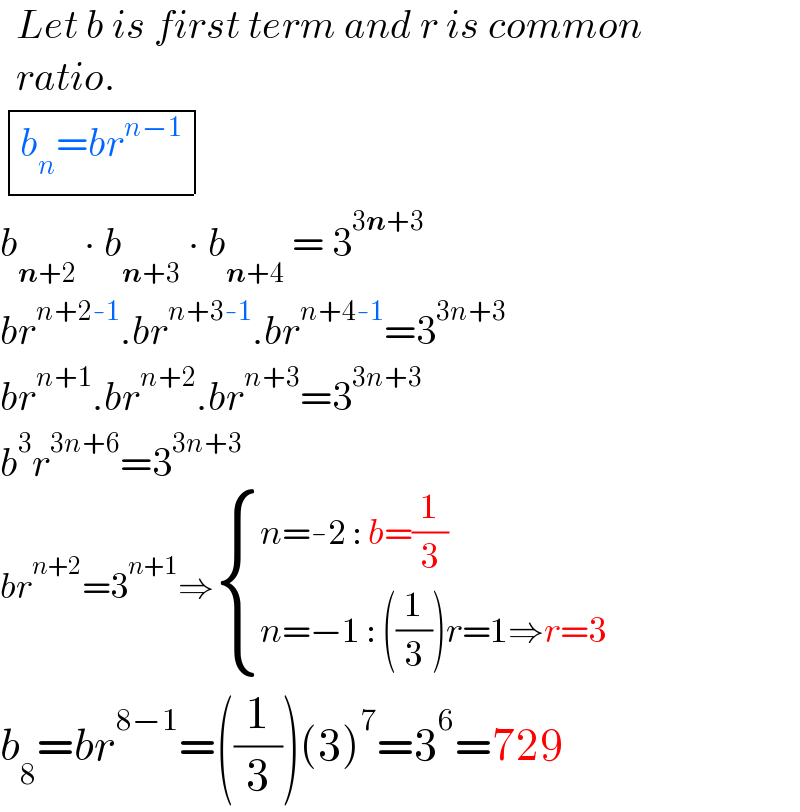   Let b is first term and r is common    ratio.   determinant (((b_n =br^(n−1) )))  b_(n+2)  ∙ b_(n+3)  ∙ b_(n+4)  = 3^(3n+3)   br^(n+2-1) .br^(n+3-1) .br^(n+4-1) =3^(3n+3)   br^(n+1) .br^(n+2) .br^(n+3) =3^(3n+3)   b^3 r^(3n+6) =3^(3n+3)   br^(n+2) =3^(n+1) ⇒ { ((n=-2 : b=(1/3))),((n=−1 : ((1/3))r=1⇒r=3)) :}  b_8 =br^(8−1) =((1/3))(3)^7 =3^6 =729  