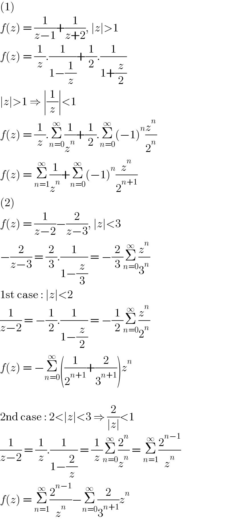 (1)  f(z) = (1/(z−1))+(1/(z+2)), ∣z∣>1  f(z) = (1/z).(1/(1−(1/z)))+(1/2).(1/(1+(z/2)))  ∣z∣>1 ⇒ ∣(1/z)∣<1  f(z) = (1/z).Σ_(n=0) ^∞ (1/z^n )+(1/2).Σ_(n=0) ^∞ (−1)^n (z^n /2^n )  f(z) = Σ_(n=1) ^∞ (1/z^n )+Σ_(n=0) ^∞ (−1)^n (z^n /2^(n+1) )  (2)  f(z) = (1/(z−2))−(2/(z−3)), ∣z∣<3  −(2/(z−3)) = (2/3).(1/(1−(z/3))) = −(2/3)Σ_(n=0) ^∞ (z^n /3^n )  1st case : ∣z∣<2  (1/(z−2)) = −(1/2).(1/(1−(z/2))) = −(1/2)Σ_(n=0) ^∞ (z^n /2^n )  f(z) = −Σ_(n=0) ^∞ ((1/2^(n+1) )+(2/3^(n+1) ))z^n     2nd case : 2<∣z∣<3 ⇒ (2/(∣z∣))<1  (1/(z−2)) = (1/z).(1/(1−(2/z))) = (1/z)Σ_(n=0) ^∞ (2^n /z^n ) = Σ_(n=1) ^∞ (2^(n−1) /z^n )  f(z) = Σ_(n=1) ^∞ (2^(n−1) /z^n )−Σ_(n=0) ^∞ (2/3^(n+1) )z^n   