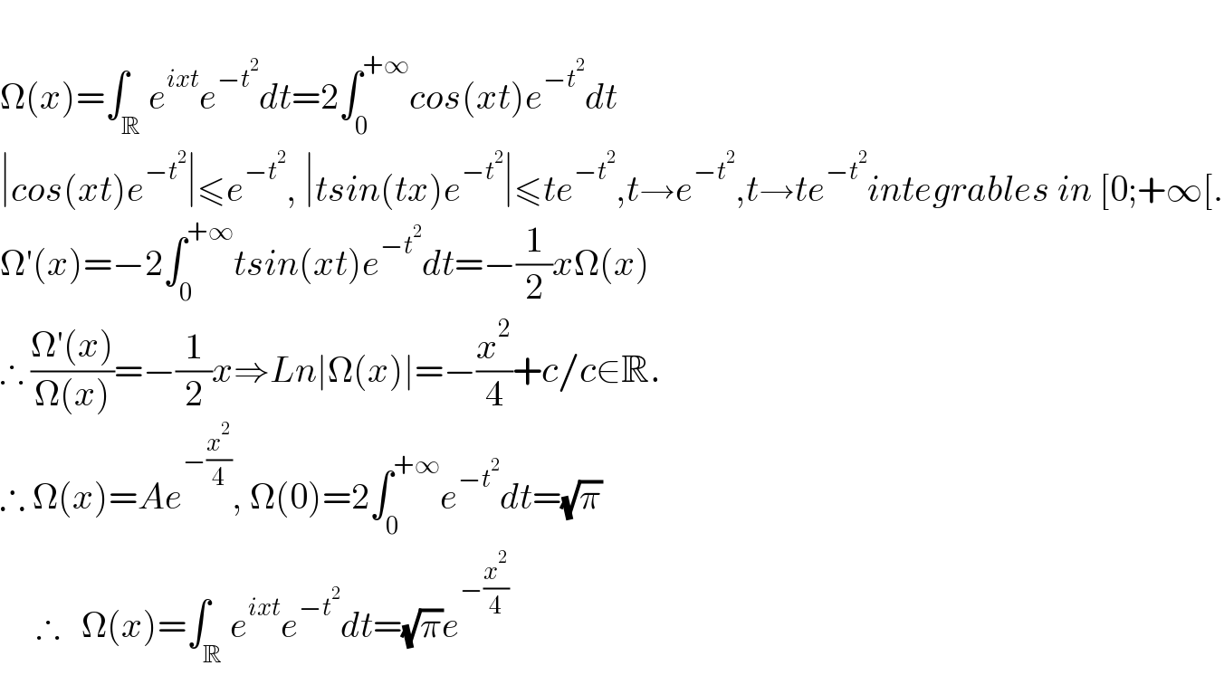   Ω(x)=∫_R e^(ixt) e^(−t^2 ) dt=2∫_0 ^(+∞) cos(xt)e^(−t^2 ) dt  ∣cos(xt)e^(−t^2 ) ∣≤e^(−t^2 ) , ∣tsin(tx)e^(−t^2 ) ∣≤te^(−t^2 ) ,t→e^(−t^2 ) ,t→te^(−t^2 ) integrables in [0;+∞[.  Ω′(x)=−2∫_0 ^(+∞) tsin(xt)e^(−t^2 ) dt=−(1/2)xΩ(x)  ∴ ((Ω′(x))/(Ω(x)))=−(1/2)x⇒Ln∣Ω(x)∣=−(x^2 /4)+c/c∈R.  ∴ Ω(x)=Ae^(−(x^2 /4)) , Ω(0)=2∫_0 ^(+∞) e^(−t^2 ) dt=(√π)       ∴   Ω(x)=∫_R e^(ixt) e^(−t^2 ) dt=(√π)e^(−(x^2 /4))   