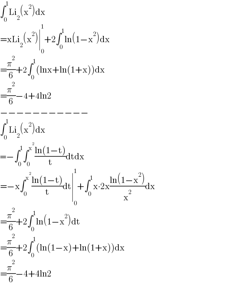 ∫_0 ^1 Li_2 (x^2 )dx  =xLi_2 (x^2 )∣_0 ^1 +2∫_0 ^1 ln(1−x^2 )dx  =(π^2 /6)+2∫_0 ^1 (lnx+ln(1+x))dx  =(π^2 /6)−4+4ln2  −−−−−−−−−−−  ∫_0 ^1 Li_2 (x^2 )dx  =−∫_0 ^1 ∫_0 ^x^2  ((ln(1−t))/t)dtdx  =−x∫_0 ^x^2  ((ln(1−t))/t)dt∣_0 ^1 +∫_0 ^1 x∙2x((ln(1−x^2 ))/x^2 )dx  =(π^2 /6)+2∫_0 ^1 ln(1−x^2 )dt  =(π^2 /6)+2∫_0 ^1 (ln(1−x)+ln(1+x))dx  =(π^2 /6)−4+4ln2  
