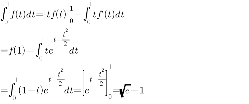 ∫_0 ^1 f(t)dt=[tf(t)]_0 ^1 −∫_0 ^1 tf′(t)dt  =f(1)−∫_0 ^1 te^(t−(t^2 /2)) dt  =∫_0 ^1 (1−t)e^(t−(t^2 /2)) dt=[e^(t−(t^2 /2)) ]_0 ^1 =(√e)−1  