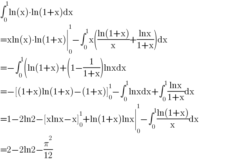 ∫_0 ^1 ln(x)∙ln(1+x)dx  =xln(x)∙ln(1+x)∣_0 ^1 −∫_0 ^1 x(((ln(1+x))/x)+((lnx)/(1+x)))dx  =−∫_0 ^1 (ln(1+x)+(1−(1/(1+x)))lnxdx  =−[(1+x)ln(1+x)−(1+x)]_0 ^1 −∫_0 ^1 lnxdx+∫_0 ^1 ((lnx)/(1+x))dx  =1−2ln2−[xlnx−x]_0 ^1 +ln(1+x)lnx∣_0 ^1 −∫_0 ^1 ((ln(1+x))/x)dx  =2−2ln2−(π^2 /(12))  