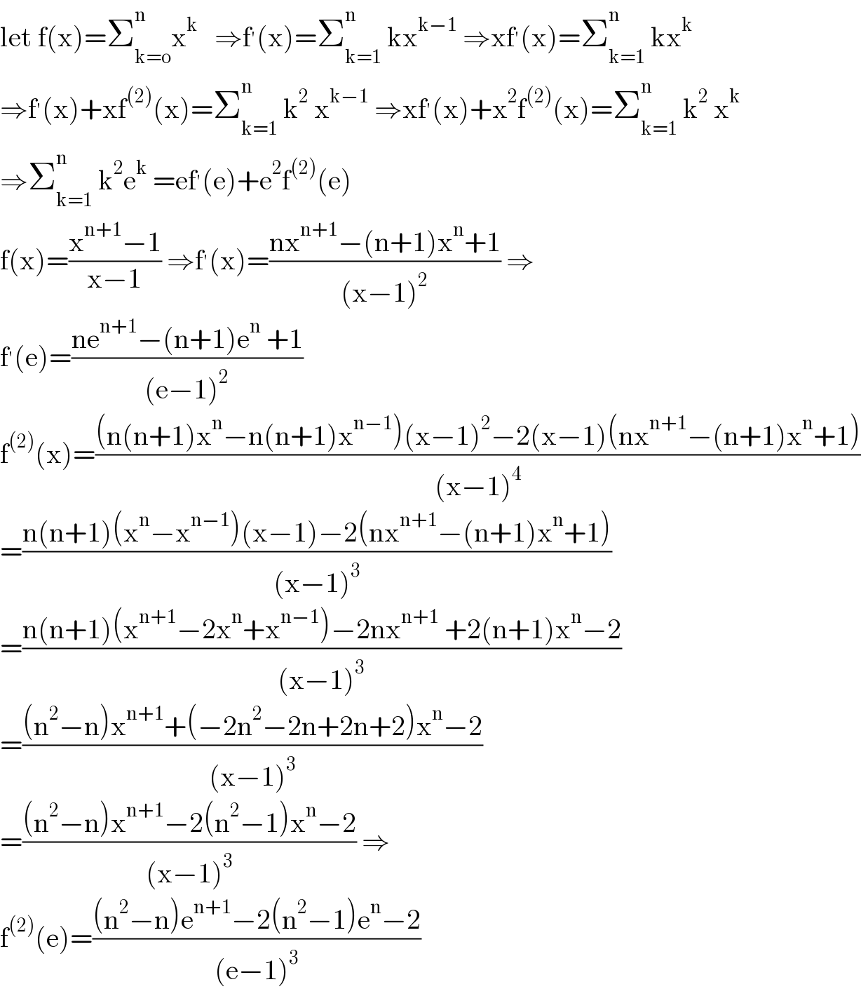 let f(x)=Σ_(k=o) ^n x^k    ⇒f^′ (x)=Σ_(k=1) ^n  kx^(k−1)  ⇒xf^′ (x)=Σ_(k=1) ^n  kx^k   ⇒f^′ (x)+xf^((2)) (x)=Σ_(k=1) ^n  k^2  x^(k−1)  ⇒xf^′ (x)+x^2 f^((2)) (x)=Σ_(k=1) ^n  k^2  x^k   ⇒Σ_(k=1) ^n  k^2 e^k  =ef^′ (e)+e^2 f^((2)) (e)  f(x)=((x^(n+1) −1)/(x−1)) ⇒f^′ (x)=((nx^(n+1) −(n+1)x^n +1)/((x−1)^2 )) ⇒  f^′ (e)=((ne^(n+1) −(n+1)e^n  +1)/((e−1)^2 ))  f^((2)) (x)=(((n(n+1)x^n −n(n+1)x^(n−1) )(x−1)^2 −2(x−1)(nx^(n+1) −(n+1)x^n +1))/((x−1)^4 ))  =((n(n+1)(x^n −x^(n−1) )(x−1)−2(nx^(n+1) −(n+1)x^n +1))/((x−1)^3 ))  =((n(n+1)(x^(n+1) −2x^n +x^(n−1) )−2nx^(n+1)  +2(n+1)x^n −2)/((x−1)^3 ))  =(((n^2 −n)x^(n+1) +(−2n^2 −2n+2n+2)x^n −2)/((x−1)^3 ))  =(((n^2 −n)x^(n+1) −2(n^2 −1)x^n −2)/((x−1)^3 )) ⇒  f^((2)) (e)=(((n^2 −n)e^(n+1) −2(n^2 −1)e^n −2)/((e−1)^3 ))  
