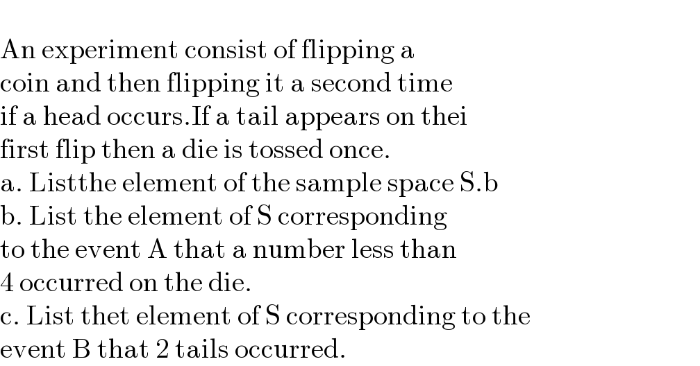   An experiment consist of flipping a  coin and then flipping it a second time   if a head occurs.If a tail appears on thei  first flip then a die is tossed once.   a. Listthe element of the sample space S.b  b. List the element of S corresponding  to the event A that a number less than   4 occurred on the die.   c. List thet element of S corresponding to the   event B that 2 tails occurred.  