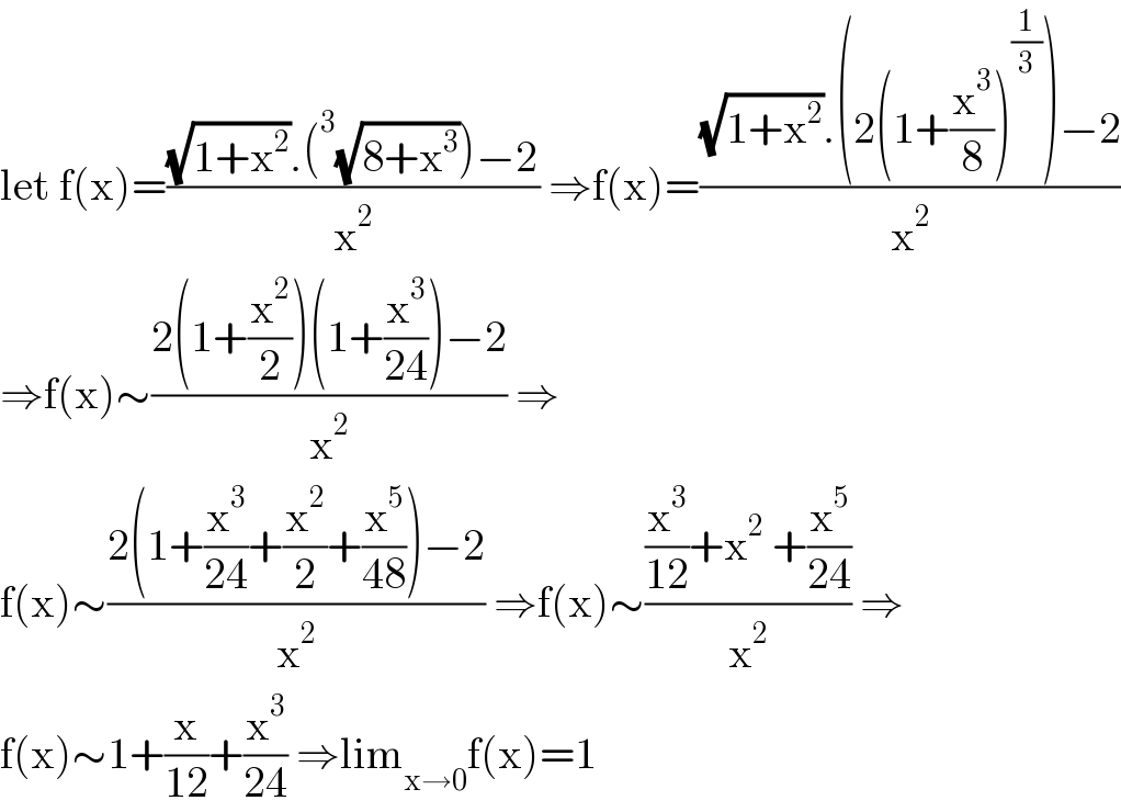 let f(x)=(((√(1+x^2 )).(^3 (√(8+x^3 )))−2)/x^2 ) ⇒f(x)=(((√(1+x^2 )).(2(1+(x^3 /8))^(1/3) )−2)/x^2 )  ⇒f(x)∼((2(1+(x^2 /2))(1+(x^3 /(24)))−2)/x^2 ) ⇒  f(x)∼((2(1+(x^3 /(24))+(x^2 /2)+(x^5 /(48)))−2)/x^2 ) ⇒f(x)∼(((x^3 /(12))+x^2  +(x^5 /(24)))/x^2 ) ⇒  f(x)∼1+(x/(12))+(x^3 /(24)) ⇒lim_(x→0) f(x)=1  