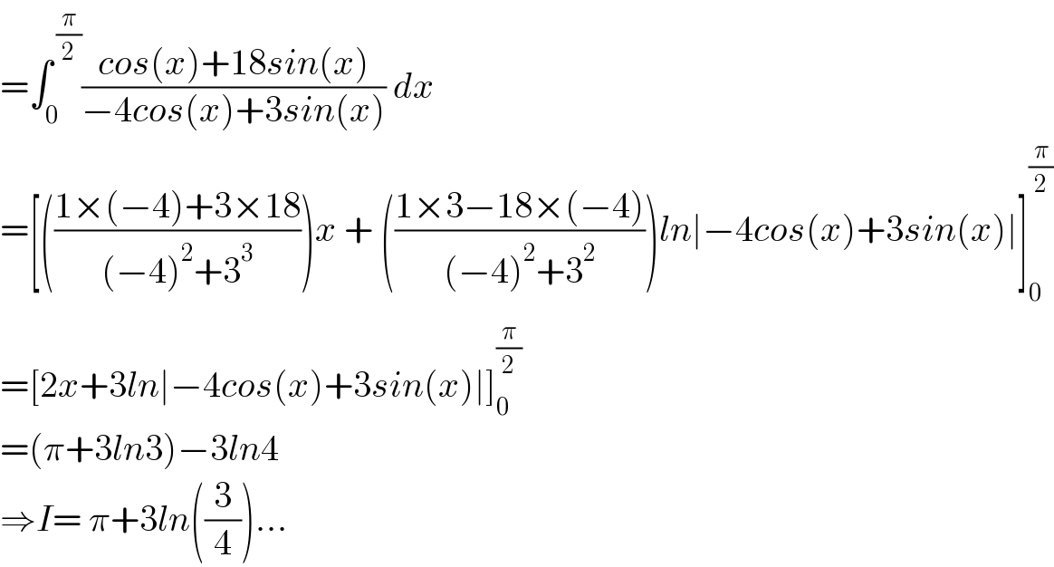 =∫_0 ^( (π/2)) ((cos(x)+18sin(x))/(−4cos(x)+3sin(x))) dx  =[(((1×(−4)+3×18)/((−4)^2 +3^3 )))x + (((1×3−18×(−4))/((−4)^2 +3^2 )))ln∣−4cos(x)+3sin(x)∣]_0 ^(π/2)   =[2x+3ln∣−4cos(x)+3sin(x)∣]_0 ^(π/2)   =(π+3ln3)−3ln4  ⇒I= π+3ln((3/4))...  