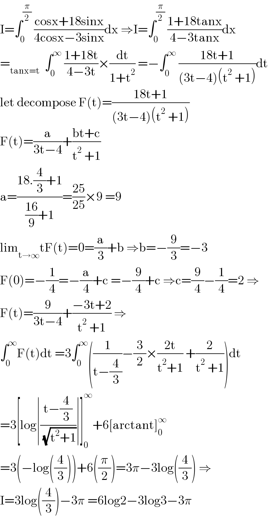 I=∫_0 ^(π/2)  ((cosx+18sinx)/(4cosx−3sinx))dx ⇒I=∫_0 ^(π/2)  ((1+18tanx)/(4−3tanx))dx  =_(tanx=t)   ∫_0 ^∞  ((1+18t)/(4−3t))×(dt/(1+t^2 )) =−∫_0 ^∞  ((18t+1)/((3t−4)(t^2  +1)))dt  let decompose F(t)=((18t+1)/((3t−4)(t^2  +1)))  F(t)=(a/(3t−4))+((bt+c)/(t^2  +1))  a=((18.(4/3)+1)/(((16)/9)+1))=((25)/(25))×9 =9  lim_(t→∞) tF(t)=0=(a/3)+b ⇒b=−(9/3)=−3  F(0)=−(1/4)=−(a/4)+c =−(9/4)+c ⇒c=(9/4)−(1/4)=2 ⇒  F(t)=(9/(3t−4))+((−3t+2)/(t^2  +1)) ⇒  ∫_0 ^∞ F(t)dt =3∫_0 ^∞ ((1/(t−(4/3)))−(3/2)×((2t)/(t^2 +1)) +(2/(t^2  +1)))dt  =3[log∣((t−(4/3))/( (√(t^2 +1))))∣]_0 ^∞ +6[arctant]_0 ^∞   =3(−log((4/3)))+6((π/2))=3π−3log((4/3)) ⇒  I=3log((4/3))−3π =6log2−3log3−3π  