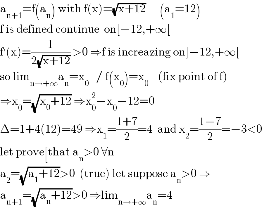 a_(n+1) =f(a_n ) with f(x)=(√(x+12))      (a_1 =12)  f is defined continue  on[−12,+∞[  f^′ (x)=(1/(2(√(x+12)))) >0 ⇒f is increazing on]−12,+∞[  so lim_(n→+∞) a_n =x_0    / f(x_0 )=x_0     (fix point of f)  ⇒x_0 =(√(x_0 +12)) ⇒x_0 ^2 −x_0 −12=0  Δ=1+4(12)=49 ⇒x_1 =((1+7)/2)=4  and x_2 =((1−7)/2)=−3<0  let prove[that a_n >0 ∀n  a_2 =(√(a_1 +12))>0  (true) let suppose a_n >0 ⇒  a_(n+1) =(√(a_n +12))>0 ⇒lim_(n→+∞) a_n =4  