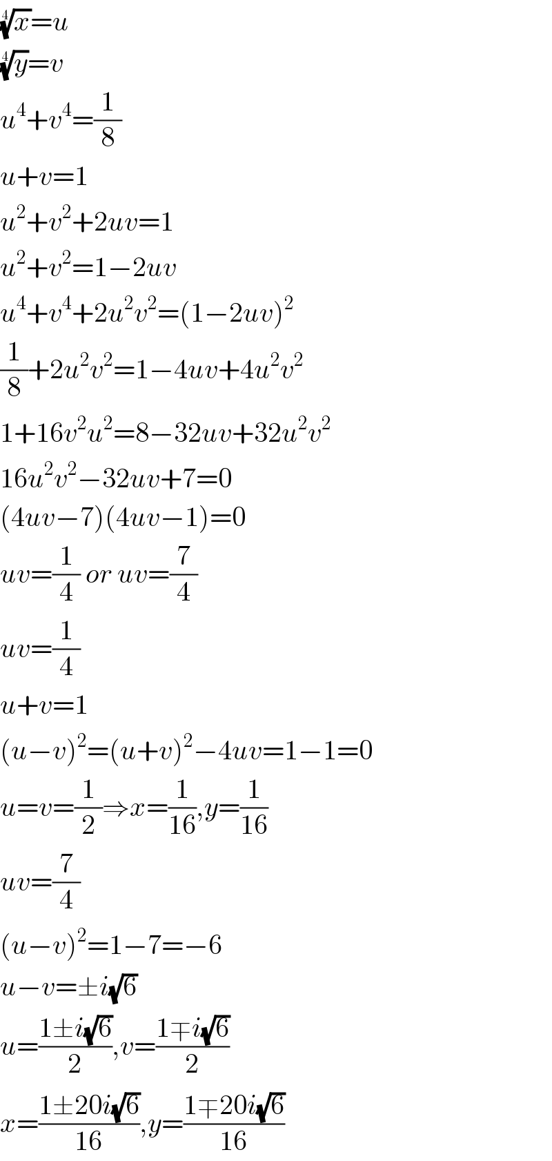 (x)^(1/4) =u  (y)^(1/4) =v  u^4 +v^4 =(1/8)  u+v=1  u^2 +v^2 +2uv=1  u^2 +v^2 =1−2uv  u^4 +v^4 +2u^2 v^2 =(1−2uv)^2   (1/8)+2u^2 v^2 =1−4uv+4u^2 v^2   1+16v^2 u^2 =8−32uv+32u^2 v^2   16u^2 v^2 −32uv+7=0  (4uv−7)(4uv−1)=0  uv=(1/4) or uv=(7/4)  uv=(1/4)  u+v=1  (u−v)^2 =(u+v)^2 −4uv=1−1=0  u=v=(1/2)⇒x=(1/(16)),y=(1/(16))  uv=(7/4)  (u−v)^2 =1−7=−6  u−v=±i(√6)  u=((1±i(√6))/2),v=((1∓i(√6))/2)  x=((1±20i(√6))/(16)),y=((1∓20i(√6))/(16))  