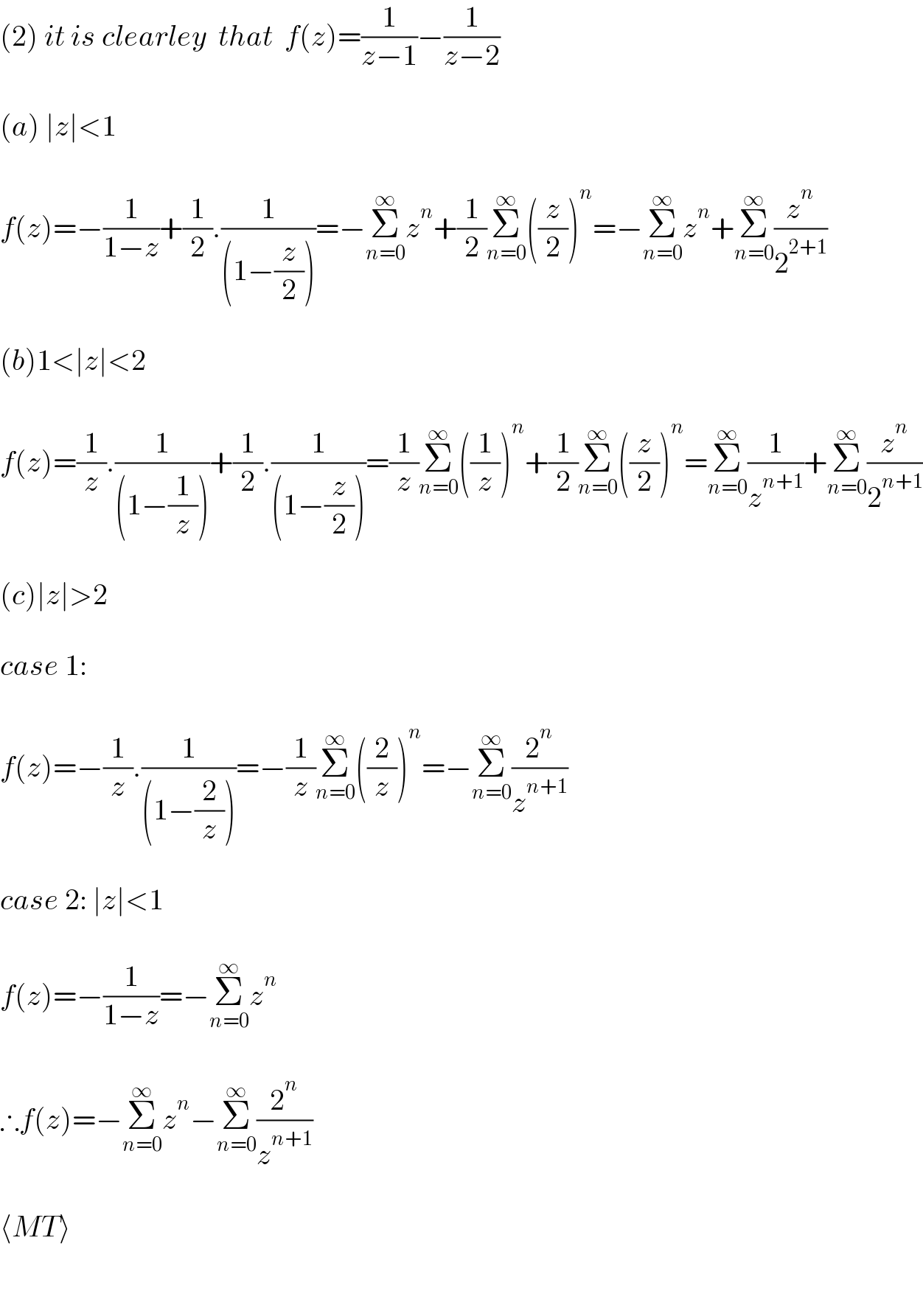(2) it is clearley  that  f(z)=(1/(z−1))−(1/(z−2))    (a) ∣z∣<1    f(z)=−(1/(1−z))+(1/2).(1/((1−(z/2))))=−Σ_(n=0) ^∞ z^n +(1/2)Σ_(n=0) ^∞ ((z/2))^n =−Σ_(n=0) ^∞ z^n +Σ_(n=0) ^∞ (z^n /2^(2+1) )    (b)1<∣z∣<2    f(z)=(1/z).(1/((1−(1/z))))+(1/2).(1/((1−(z/2))))=(1/z)Σ_(n=0) ^∞ ((1/z))^n +(1/2)Σ_(n=0) ^∞ ((z/2))^n =Σ_(n=0) ^∞ (1/z^(n+1) )+Σ_(n=0) ^∞ (z^n /2^(n+1) )    (c)∣z∣>2    case 1:    f(z)=−(1/z).(1/((1−(2/z))))=−(1/z)Σ_(n=0) ^∞ ((2/z))^n =−Σ_(n=0) ^∞ (2^n /z^(n+1) )    case 2: ∣z∣<1     f(z)=−(1/(1−z))=−Σ_(n=0) ^∞ z^n      ∴f(z)=−Σ_(n=0) ^∞ z^n −Σ_(n=0) ^∞ (2^n /z^(n+1) )    ⟨MT⟩     