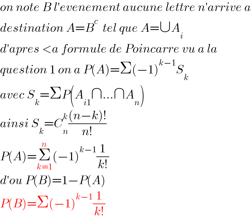 on note B l′evenement aucune lettre n′arrive a  destination A=B^c   tel que A=∪A_i   d′apres <a formule de Poincarre vu a la  question 1 on a P(A)=Σ(−1)^(k−1) S_k   avec S_k =ΣP(A_(i1) ∩...∩A_n )  ainsi S_k =C_n ^k (((n−k)!)/(n!))  P(A)=Σ_(k=1) ^n (−1)^(k−1) (1/(k!))  d′ou P(B)=1−P(A)  P(B)=Σ(−1)^(k−1) (1/(k!))  