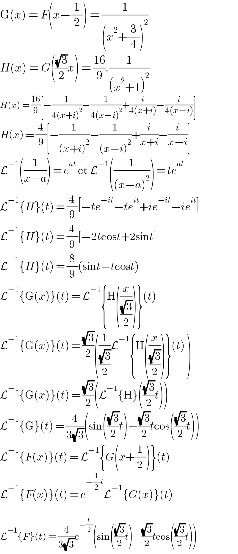 G(x) = F(x−(1/2)) = (1/((x^2 +(3/4))^2 ))  H(x) = G(((√3)/2)x) = ((16)/9).(1/((x^2 +1)^2 ))  H(x) = ((16)/9)[−(1/(4(x+i)^2 ))−(1/(4(x−i)^2 ))+(i/(4(x+i)))−(i/(4(x−i)))]  H(x) = (4/9)[−(1/((x+i)^2 ))−(1/((x−i)^2 ))+(i/(x+i))−(i/(x−i))]  L^(−1) ((1/(x−a))) = e^(at)  et L^(−1) ((1/((x−a)^2 ))) = te^(at)   L^(−1) {H}(t) = (4/9)[−te^(−it) −te^(it) +ie^(−it) −ie^(it) ]  L^(−1) {H}(t) = (4/9)[−2tcost+2sint]  L^(−1) {H}(t) = (8/9)(sint−tcost)  L^(−1) {G(x)}(t) = L^(−1) {H((x/((√3)/2)))}(t)   L^(−1) {G(x)}(t) = ((√3)/2)((1/((√3)/2))L^(−1) {H((x/((√3)/2)))}(t) )  L^(−1) {G(x)}(t) = ((√3)/2)(L^(−1) {H}(((√3)/2)t))  L^(−1) {G}(t) = (4/(3(√3)))(sin(((√3)/2)t)−((√3)/2)tcos(((√3)/2)t))  L^(−1) {F(x)}(t) = L^(−1) {G(x+(1/2))}(t)  L^(−1) {F(x)}(t) = e^(−(1/2)t) L^(−1) {G(x)}(t)    L^(−1) {F}(t) = (4/(3(√3)))e^(−(t/2)) (sin(((√3)/2)t)−((√3)/2)tcos(((√3)/2)t))  