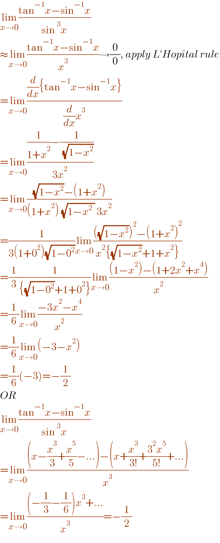 lim_(x→0) ((tan^(−1) x−sin^(−1) x)/(sin^3 x))  ≈lim_(x→0) ((tan^(−1) x−sin^(−1) x)/x^3 )→(0/0), apply L′Hopital rule  =lim_(x→0) (((d/dx){tan^(−1) x−sin^(−1) x})/((d/dx)x^3 ))  =lim_(x→0) (((1/(1+x^2 ))−(1/( (√(1−x^2 )))))/(3x^2 ))  =lim_(x→0) (((√(1−x^2 ))−(1+x^2 ))/((1+x^2 ) (√(1−x^2  )) 3x^2 ))  =(1/(3(1+0^2 )(√(1−0^2 ))))lim_(x→0) ((((√(1−x^2 )))^2 −(1+x^2 )^2 )/(x^2 {(√(1−x^2 ))+1+x^2 }))  =(1/3)(1/({(√(1−0^2 ))+1+0^2 }))lim_(x→0) (((1−x^2 )−(1+2x^2 +x^4 ))/x^2 )  =(1/6)lim_(x→0) ((−3x^2 −x^4 )/x^2 )  =(1/6)lim_(x→0) (−3−x^2 )  =(1/6)(−3)=−(1/2)  OR  lim_(x→0) ((tan^(−1) x−sin^(−1) x)/(sin^3 x))  =lim_(x→0) (((x−(x^3 /3)+(x^5 /5)−...)−(x+(x^3 /(3!))+((3^2 x^5 )/(5!))+...))/x^3 )  =lim_(x→0) (((−(1/3)−(1/6))x^3 +...)/x^3 )=−(1/2)  