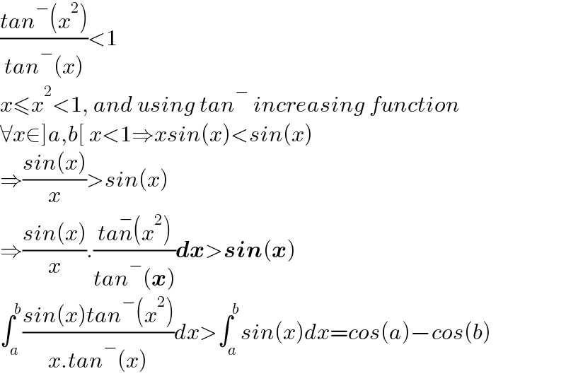 ((tan^− (x^2 ))/(tan^− (x)))<1  x≤x^2 <1, and using tan^−  increasing function  ∀x∈]a,b[ x<1⇒xsin(x)<sin(x)  ⇒((sin(x))/x)>sin(x)  ⇒((sin(x))/x).((tan^− (x^2 ))/(tan^− (x)))dx>sin(x)  ∫_a ^b ((sin(x)tan^− (x^2 ))/(x.tan^− (x)))dx>∫_a ^b sin(x)dx=cos(a)−cos(b)  