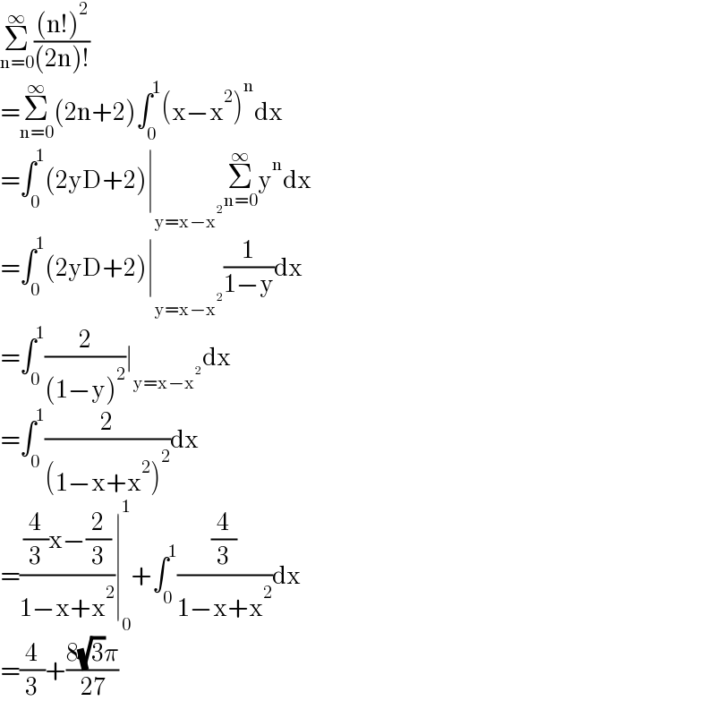 Σ_(n=0) ^∞ (((n!)^2 )/((2n)!))  =Σ_(n=0) ^∞ (2n+2)∫_0 ^1 (x−x^2 )^n dx  =∫_0 ^1 (2yD+2)∣_(y=x−x^2 ) Σ_(n=0) ^∞ y^n dx  =∫_0 ^1 (2yD+2)∣_(y=x−x^2 ) (1/(1−y))dx  =∫_0 ^1 (2/((1−y)^2 ))∣_(y=x−x^2 ) dx  =∫_0 ^1 (2/((1−x+x^2 )^2 ))dx  =(((4/3)x−(2/3))/(1−x+x^2 ))∣_0 ^1 +∫_0 ^1 ((4/3)/(1−x+x^2 ))dx  =(4/3)+((8(√3)π)/( 27))  