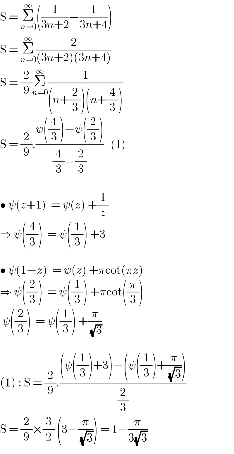 S = Σ_(n=0) ^∞ ((1/(3n+2))−(1/(3n+4)))  S = Σ_(n=0) ^∞ (2/((3n+2)(3n+4)))  S = (2/9)Σ_(n=0) ^∞ (1/((n+(2/3))(n+(4/3))))  S = (2/9).((ψ((4/3))−ψ((2/3)))/((4/3)−(2/3)))   (1)    • ψ(z+1)  = ψ(z) +(1/z)  ⇒ ψ((4/3))  = ψ((1/3)) +3    • ψ(1−z)  = ψ(z) +πcot(πz)  ⇒ ψ((2/3))  = ψ((1/3)) +πcot((π/3))   ψ((2/3))  = ψ((1/3)) +(π/( (√3)))    (1) : S = (2/9).(((ψ((1/3))+3)−(ψ((1/3))+(π/( (√3)))))/(2/3))    S = (2/9)×(3/2) (3−(π/( (√3)))) = 1−(π/(3(√3)))  