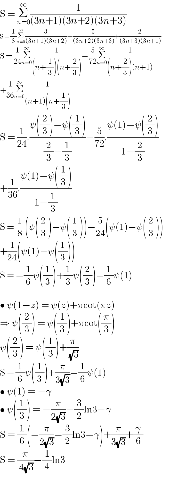 S = Î£_(n=0) ^âˆž (1/((3n+1)(3n+2)(3n+3)))  S = (1/8)Î£_(n=0) ^âˆž (3/((3n+1)(3n+2)))âˆ’(5/((3n+2)(3n+3)))+(2/((3n+3)(3n+1)))  S = (1/(24))Î£_(n=0) ^âˆž (1/((n+(1/3))(n+(2/3))))âˆ’(5/(72))Î£_(n=0) ^âˆž (1/((n+(2/3))(n+1)))  +(1/(36))Î£_(n=0) ^âˆž (1/((n+1)(n+(1/3))))  S = (1/(24)).((Ïˆ((2/3))âˆ’Ïˆ((1/3)))/((2/3)âˆ’(1/3)))âˆ’(5/(72)).((Ïˆ(1)âˆ’Ïˆ((2/3)))/(1âˆ’(2/3)))  +(1/(36)).((Ïˆ(1)âˆ’Ïˆ((1/3)))/(1âˆ’(1/3)))  S = (1/8)(Ïˆ((2/3))âˆ’Ïˆ((1/3)))âˆ’(5/(24))(Ïˆ(1)âˆ’Ïˆ((2/3)))  +(1/(24))(Ïˆ(1)âˆ’Ïˆ((1/3)))  S = âˆ’(1/6)Ïˆ((1/3))+(1/3)Ïˆ((2/3))âˆ’(1/6)Ïˆ(1)    â€¢ Ïˆ(1âˆ’z) = Ïˆ(z)+Ï€cot(Ï€z)  â‡’ Ïˆ((2/3)) = Ïˆ((1/3))+Ï€cot((Ï€/3))  Ïˆ((2/3)) = Ïˆ((1/3))+(Ï€/( (âˆš3)))  S = (1/6)Ïˆ((1/3))+(Ï€/(3(âˆš3)))âˆ’(1/6)Ïˆ(1)  â€¢ Ïˆ(1) = âˆ’Î³  â€¢ Ïˆ((1/3)) = âˆ’(Ï€/(2(âˆš3)))âˆ’(3/2)ln3âˆ’Î³  S = (1/6)(âˆ’(Ï€/(2(âˆš3)))âˆ’(3/2)ln3âˆ’Î³)+(Ï€/(3(âˆš3)))+(Î³/6)  S = (Ï€/( 4(âˆš3)))âˆ’(1/4)ln3  