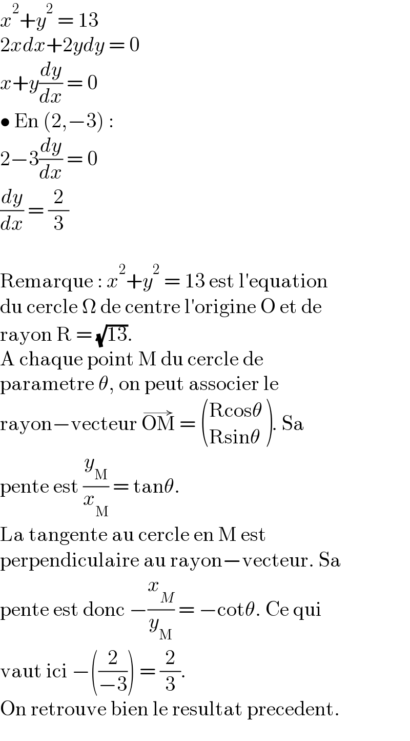 x^2 +y^2  = 13  2xdx+2ydy = 0  x+y(dy/dx) = 0  • En (2,−3) :  2−3(dy/dx) = 0  (dy/dx) = (2/3)    Remarque : x^2 +y^2  = 13 est l′equation  du cercle Ω de centre l′origine O et de  rayon R = (√(13)).  A chaque point M du cercle de  parametre θ, on peut associer le  rayon−vecteur OM^(→)  =  (((Rcosθ)),((Rsinθ)) ). Sa  pente est (y_M /x_M ) = tanθ.  La tangente au cercle en M est  perpendiculaire au rayon−vecteur. Sa  pente est donc −(x_M /y_M ) = −cotθ. Ce qui  vaut ici −((2/(−3))) = (2/3).  On retrouve bien le resultat precedent.  